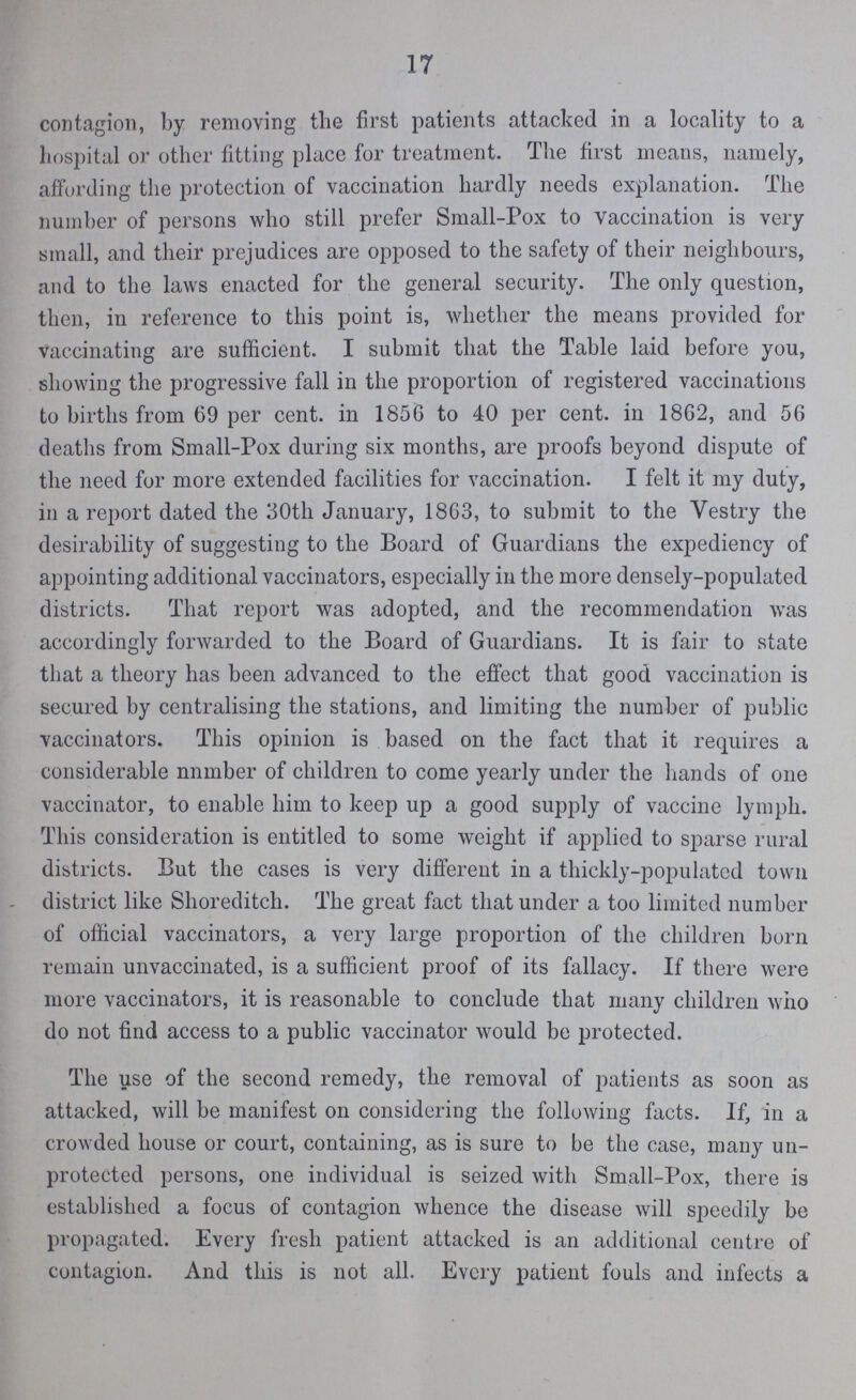 17 contagion, by removing the first patients attacked in a locality to a hospital or other fitting place for treatment. The first means, namely, affording the protection of vaccination hardly needs explanation. The number of persons who still prefer Small-Pox to vaccination is very small, and their prejudices are opposed to the safety of their neighbours, and to the laws enacted for the general security. The only question, then, in reference to this point is, whether the means provided for vaccinating are sufficient. I submit that the Table laid before you, showing the progressive fall in the proportion of registered vaccinations to births from 69 per cent. in 1856 to 40 per cent. in 1862, and 56 deaths from Small-Pox during six months, are proofs beyond dispute of the need for more extended facilities for vaccination. I felt it my duty, in a report dated the 30th January, 1863, to submit to the Vestry the desirability of suggesting to the Board of Guardians the expediency of appointing additional vaccinators, especially in the more densely-populated districts. That report was adopted, and the recommendation was accordingly forwarded to the Board of Guardians. It is fair to state that a theory has been advanced to the effect that good vaccination is secured by centralising the stations, and limiting the number of public vaccinators. This opinion is based on the fact that it requires a considerable nnmber of children to come yearly under the hands of one vaccinator, to enable him to keep up a good supply of vaccine lymph. This consideration is entitled to some weight if applied to sparse rural districts. But the cases is very different in a thickly-populated town district like Shoreditch. The great fact that under a too limited number of official vaccinators, a very large proportion of the children born remain unvaccinated, is a sufficient proof of its fallacy. If there were more vaccinators, it is reasonable to conclude that many children who do not find access to a public vaccinator would be protected. The use of the second remedy, the removal of patients as soon as attacked, will be manifest on considering the following facts. If, in a crowded house or court, containing, as is sure to be the case, many un protected persons, one individual is seized with Small-Pox, there is established a focus of contagion whence the disease will speedily be propagated. Every fresh patient attacked is an additional centre of contagion. And this is not all. Every patient fouls and infects a