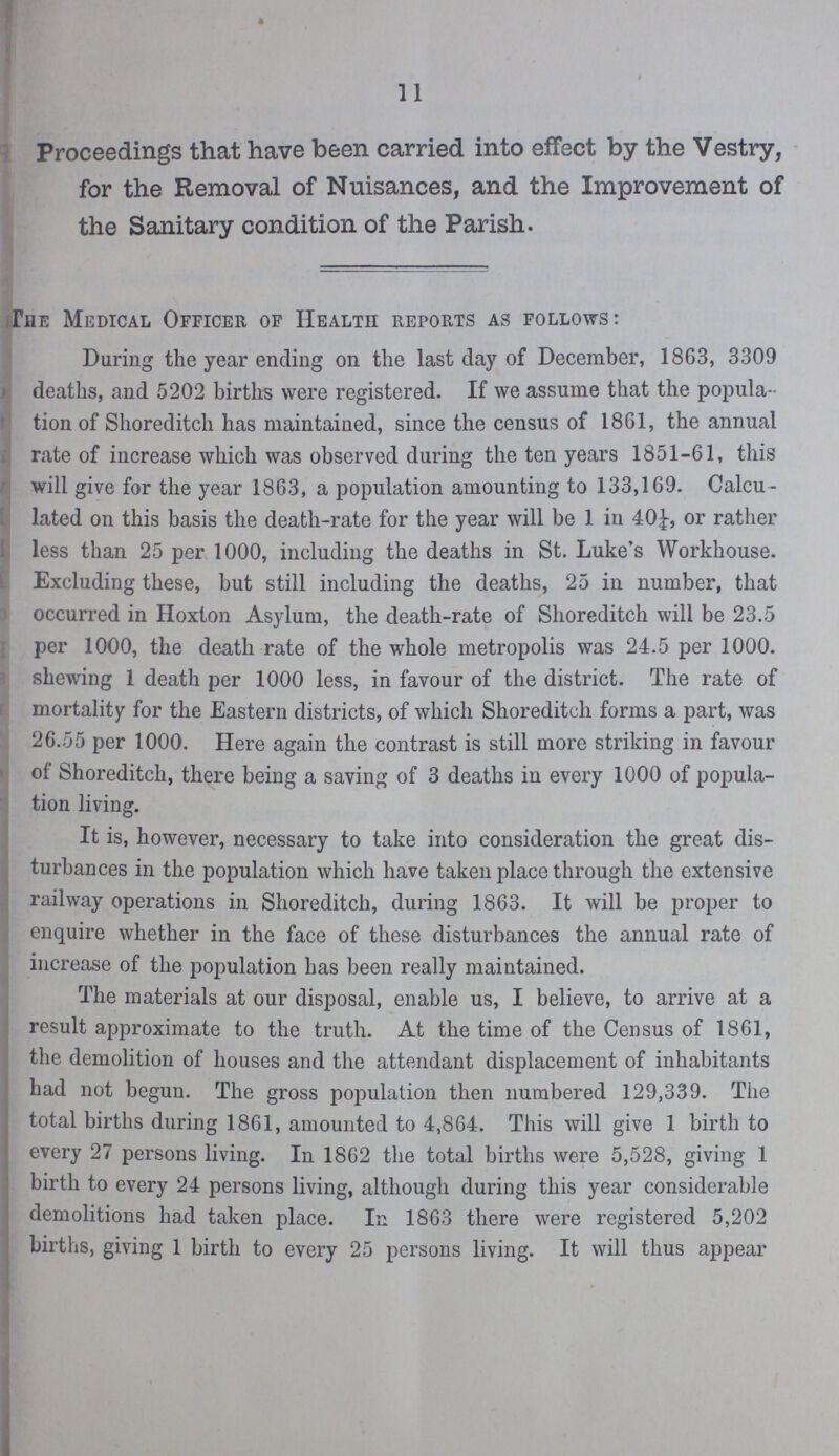 11 Proceedings that have been carried into effect by the Vestry, for the Removal of Nuisances, and the Improvement of the Sanitary condition of the Parish. The Medical Officer of Health reports as follows: During the year ending on the last day of December, 1863, 3309 deaths, and 5202 births were registered. If we assume that the popula tion of Shoreditcii has maintained, since the census of 1861, the annual rate of increase which was observed during the ten years 1851-61, this will give for the year 1863, a population amounting to 133,169. Calcu lated on this basis the death-rate for the year will be 1 in 40¼, or rather less than 25 per 1000, including the deaths in St. Luke's Workhouse. Excluding these, but still including the deaths, 25 in number, that occurred in Hoxton Asylum, the death-rate of Shoreditch will be 23.5 per 1000, the death rate of the whole metropolis was 24.5 per 1000. shewing 1 death per 1000 less, in favour of the district. The rate of mortality for the Eastern districts, of which Shoreditch forms a part, was 26.55 per 1000. Here again the contrast is still more striking in favour of Shoreditch, there being a saving of 3 deaths in every 1000 of popula tion living. It is, however, necessary to take into consideration the great dis turbances in the population which have taken place through the extensive railway operations in Shoreditch, during 1863. It will be proper to enquire whether in the face of these disturbances the annual rate of increase of the population has been really maintained. The materials at our disposal, enable us, I believe, to arrive at a result approximate to the truth. At the time of the Census of 1861, the demolition of houses and the attendant displacement of inhabitants had not begun. The gross population then numbered 129,339. The total births during 1861, amounted to 4,864. This will give 1 birth to every 27 persons living. In 1862 the total births were 5,528, giving 1 birth to every 24 persons living, although during this year considerable demolitions had taken place. In 1863 there were registered 5,202 births, giving 1 birth to every 25 persons living. It will thus appear