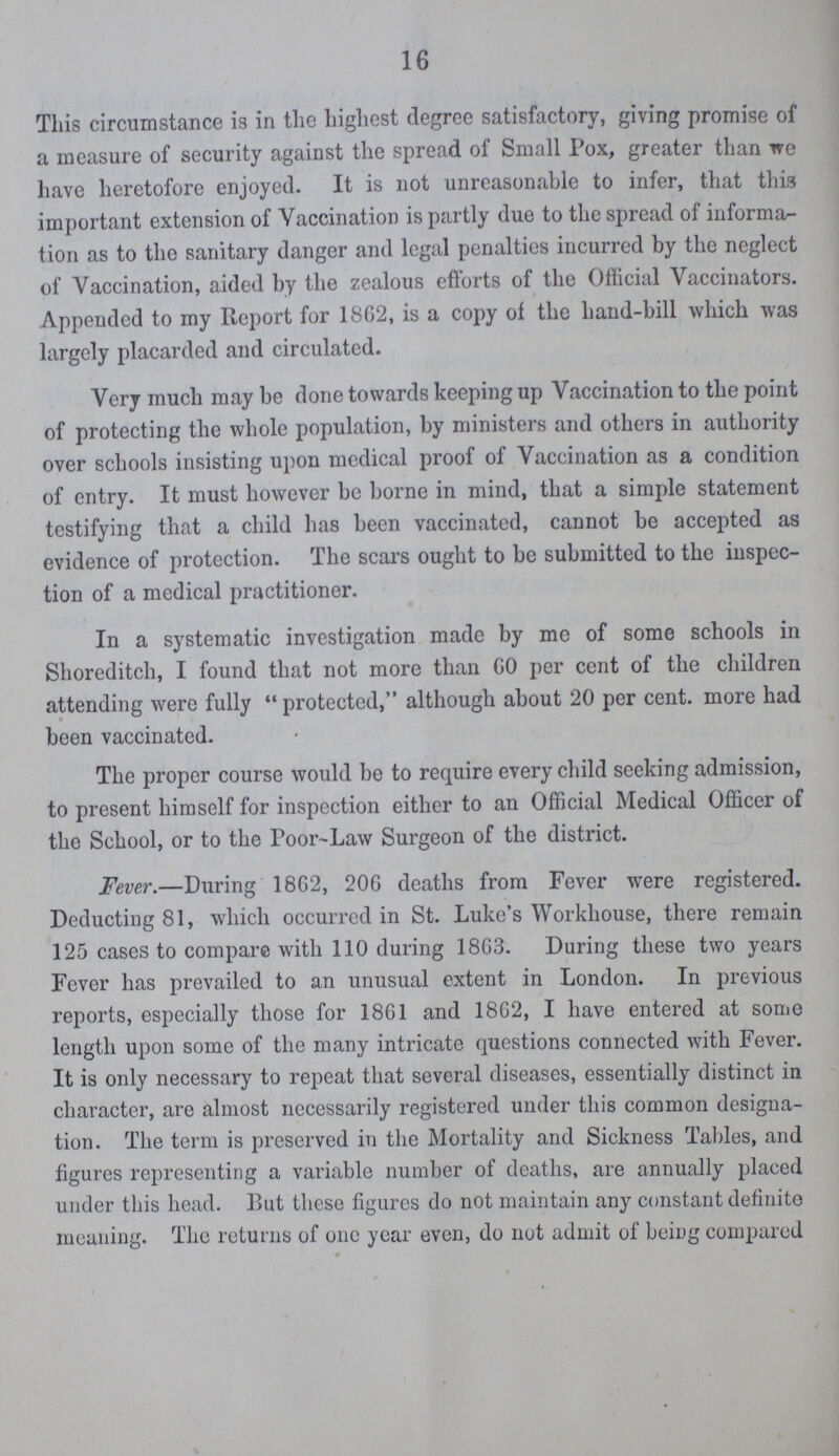 16 This circumstance is in the highest degree satisfactory, giving promise of a measure of security against the spread of Small Pox, greater than we have heretofore enjoyed. It is not unreasonable to infer, that this important extension of Vaccination is partly due to the spread of informa tion as to the sanitary danger and legal penalties incurred by the neglect of Vaccination, aided by the zealous efforts of the Official Vaccinators. Appended to my Report for 1862, is a copy of the hand-bill which was largely placarded and circulated. Very much may be done towards keeping up Vaccination to the point of protecting the whole population, by ministers and others in authority over schools insisting upon medical proof of Vaccination as a condition of entry. It must however be borne in mind, that a simple statement testifying that a child has been vaccinated, cannot be accepted as evidence of protection. The scars ought to be submitted to the inspec tion of a medical practitioner. In a systematic investigation made by me of some schools in Shoreditch, I found that not more than 60 per cent of the children attending were fully protected, although about 20 per cent. more had been vaccinated. The proper course would be to require every child seeking admission, to present himself for inspection either to an Official Medical Officer of the School, or to the Poor Law Surgeon of the district. Fever.—During 1862, 206 deaths from Fever were registered. Deducting 81, which occurred in St. Luke's Workhouse, there remain 125 cases to compare with 110 during 1863. During these two years Fever has prevailed to an unusual extent in London. In previous reports, especially those for 1861 and 1862, I have entered at some length upon some of the many intricate questions connected with Fever. It is only necessary to repeat that several diseases, essentially distinct in character, are almost necessarily registered under this common designa tion. The term is preserved in the Mortality and Sickness Tables, and figures representing a variable number of deaths, are annually placed under this head. But these figures do not maintain any constant definite meaning. The returns of one year even, do not admit of being compared