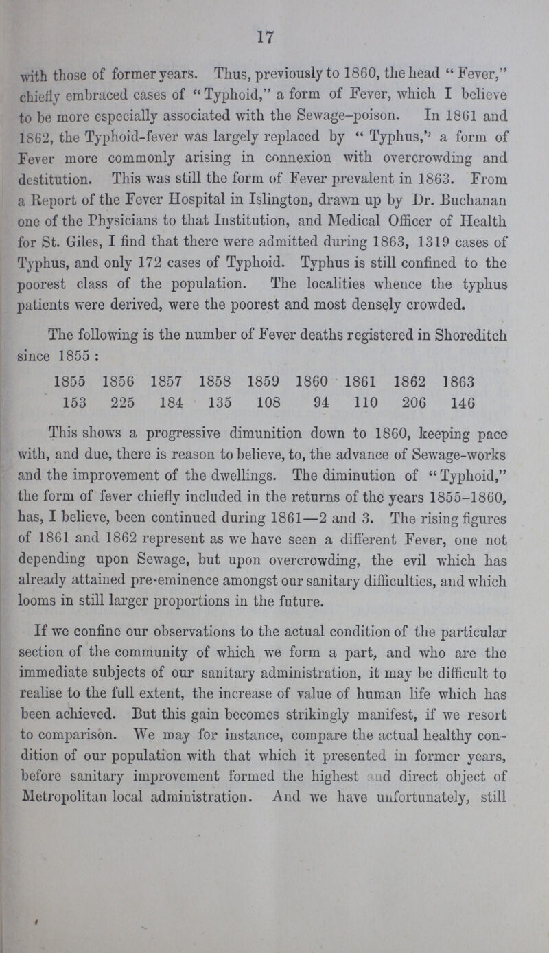 17 with those of former years. Thus, previously to 1860, the head Fever, chiefly embraced cases of Typhoid, a form of Fever, which I believe to be more especially associated with the Sewage-poison. In 1861 and 1862, the Typhoid-fever was largely replaced by Typhus,'' a form of Fever more commonly arising in connexion with overcrowding and destitution. This was still the form of Fever prevalent in 1863. From a Report of the Fever Hospital in Islington, drawn up by Dr. Buchanan one of the Physicians to that Institution, and Medical Officer of Health for St. Giles, I find that there were admitted during 1863, 1319 cases of Typhus, and only 172 cases of Typhoid. Typhus is still confined to the poorest class of the population. The localities whence the typhus patients were derived, were the poorest and most densely crowded. The following is the number of Fever deaths registered in Shoreditch since 1855: 1855 1856 1857 1858 1859 1860 1861 1862 1863 153 225 184 135 108 94 110 206 146 This shows a progressive dimunition down to 1860, keeping pace with, and due, there is reason to believe, to, the advance of Sewage-works and the improvement of the dwellings. The diminution of Typhoid, the form of fever chiefly included in the returns of the years 1855-1860, has, I believe, been continued during 1861—2 and 3. The rising figures of 1861 and 1862 represent as we have seen a different Fever, one not depending upon Sewage, but upon overcrowding, the evil which has already attained pre-eminence amongst our sanitary difficulties, and which looms in still larger proportions in the future. If we confine our observations to the actual condition of the particular section of the community of which we form a part, and who are the immediate subjects of our sanitary administration, it may be difficult to realise to the full extent, the increase of value of human life which has been achieved. But this gain becomes strikingly manifest, if we resort to comparison. We may for instance, compare the actual healthy con dition of our population with that which it presented in former years, before sanitary improvement formed the highest and direct object of Metropolitan local administration. And we have unfortunately, still