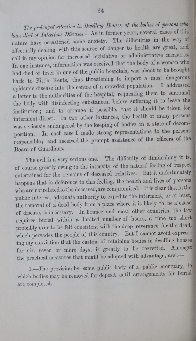 24 The prolonged, retention in Dwelling Houses, of the bodies of persons who have died of Infectious Diseases.—As in former years, several cases of this nature have occasioned some anxiety. The difficulties in the way of effectually dealing with this source of danger to health are great, and call in my opinion for increased legislative or administrative measures. In one instance, information was received that the body of a woman who had died of fever in one of the public hospitals, was about to be brought back to Fitt's Rents, thus threatening to import a most dangerous epidemic disease into the centre of a crowded population. I addressed a letter to the authorities of the hospital, requesting them to surround the body with disinfecting substances, before suffering it to leave the institution; and to arrange if possible, that it should be taken for interment direct. In two other instances, the health of many persons was seriously endangered by the keeping of bodies in a state of decom position. In each case I made strong representations to the persons responsible; and received the prompt assistance of the officers of the Board of Guardians. The evil is a very serious one. The difficulty of diminishing it is, of course greatly owing to the intensity of the natural feeling of respect entertained for the remains of deceased relatives. But it unfortunately happens that in deference to this feeling, the health and lives of persons who are not related to the deceased, are compromised. It is clear that in the public interest, adequate authority to expedite the interment, or at least, the removal of a dead body from a place where it is likely to be a cause of disease, is necessary. In France and most other countries, the law requires burial within a limited number of hours, a time too short probably ever to be felt consistent with the deep reverence for the dead, which pervades the people of this country. But I cannot avoid express ing my conviction that the custom of retaining bodies in dwelling-houses for six, seven or more days, is greatly to be regretted. Amongst the practical measures that might be adopted with advantage, are:— 1.—The provision by some public body of a public mortuary, to which bodies may be removed for deposit until arrangements for burial are completed.