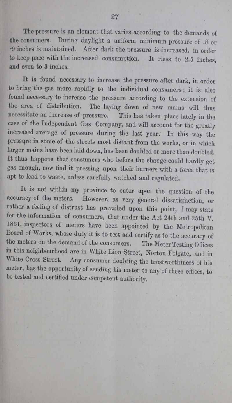 The pressure is an element that varies according to the demands of the consumers. During daylight a uniform minimum pressure of .8 or .9 inches is maintained. After dark the pressure is increased, in order to keep pace with the increased consumption. It rises to 2.5 inches, and even to 3 inches. It is found necessary to increase the pressure after dark, in order to bring the gas more rapidly to the individual consumers; it is also found necessary to increase the pressure according to the extension of the area of distribution. The laying down of new mains will thus necessitate an increase of pressure. This has taken place lately in the case of the Independent Gas Company, and will account for the greatly increased average of pressure during the last year. In this way the pressure in some of the streets most distant from the works, or in which larger mains have been laid down, has been doubled or more than doubled. It thus happens that consumers who before the change could hardly get gas enough, now find it pressing upon their burners with a force that is apt to lead to waste, unless carefully watched and regulated. It is not within my province to enter upon the question of the accuracy of the meters. However, as very general dissatisfaction, or rather a feeling of distrust has prevailed upon this point, I may state for the information of consumers, that under the Act 24th and 25th V. 1861, inspectors of meters have been appointed by the Metropolitan Board of Works, whose duty it is to test and certify as to the accuracy of the meters on the demand of the consumers. The Meter Testing Offices in this neighbourhood are in White Lion Street, Norton Folgate, and in White Cross Street. Any consumer doubting the trustworthiness of his meter, has the opportunity of sending his meter to any of these offices, to be tested and certified under competent authority.