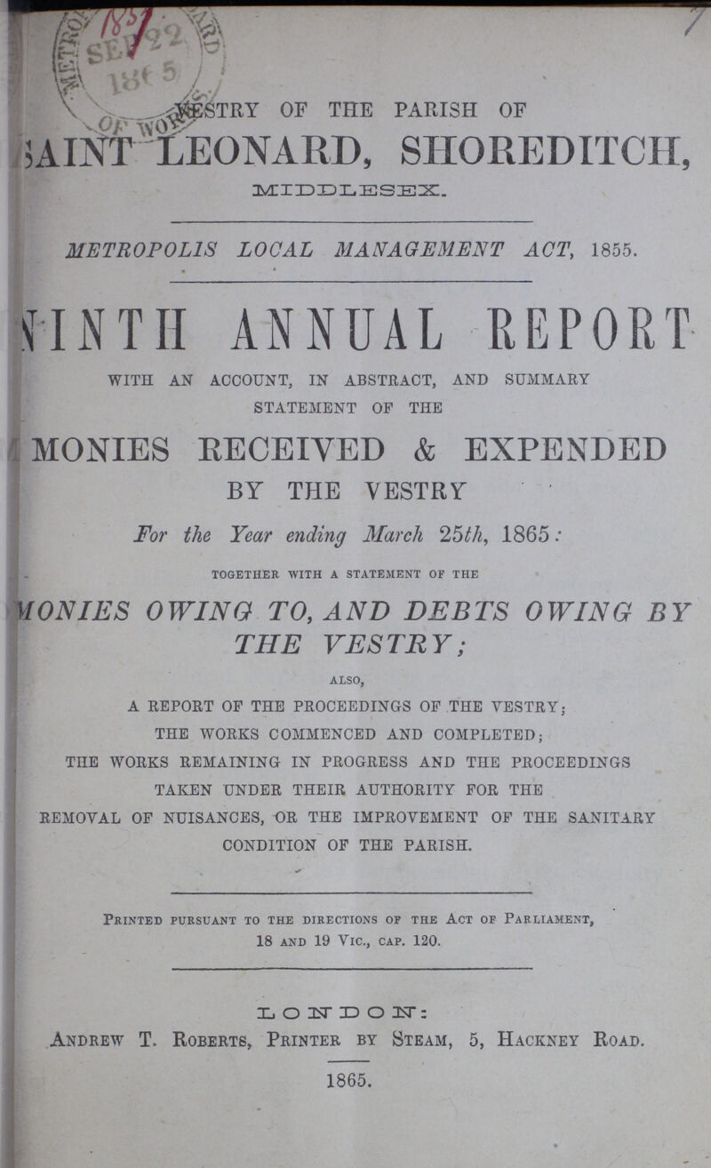 VESTRY OF THE PARISH OF SAINT LEONARD, SHOREDITCH, MIDDLESEX. METROPOLIS LOCAL MANAGEMENT ACT, 1855. NINTH ANNUAL REPORT WITH AN ACCOUNT, IN ABSTRACT, AND SUMMARY STATEMENT OF THE MONIES RECEIVED & EXPENDED BY THE VESTRY For the Year ending March 25th, 1865. together with a statement of the MONIES OWING TO, AND DEBTS OWING BY THE VESTRY also, A REPORT OP THE PROCEEDINGS OF THE VESTRY; THE WORKS COMMENCED AND COMPLETED; THE WORKS REMAINING IN PROGRESS AND THE PROCEEDINGS TAKEN UNDER THEIR AUTHORITY FOR THE REMOVAL OF NUISANCES, OR THE IMPROVEMENT OF THE SANITARY CONDITION OF THE PARISH. Printed pursuant to the directions of the Act of Parliament, 18 and 19 Vic., cap. 120. LONDON; Andrew T. Roberts, Printer by Steam, 5, Hackney Road. 1865.