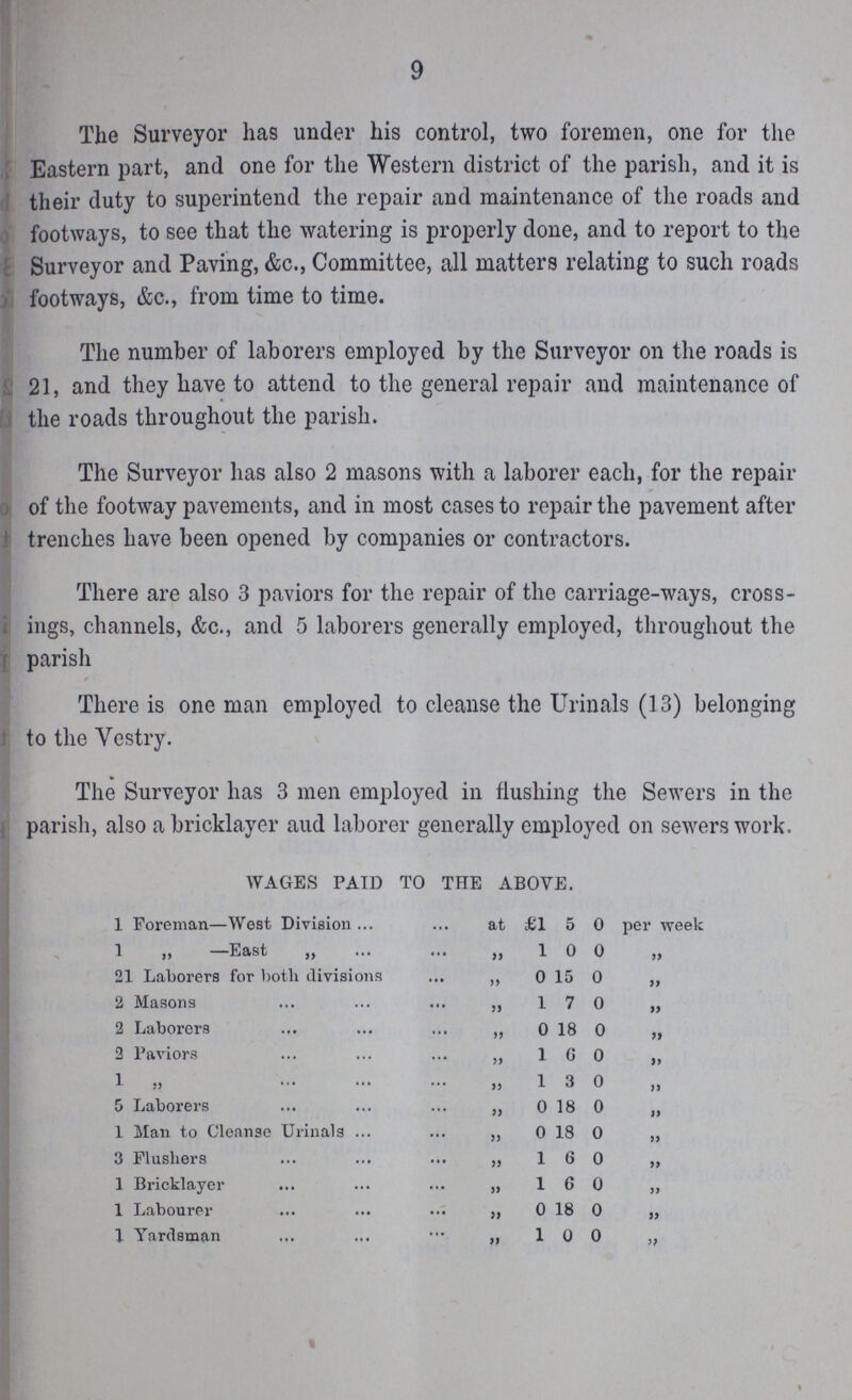 9 The Surveyor has under his control, two foremen, one for the Eastern part, and one for the Western district of the parish, and it is their duty to superintend the repair and maintenance of the roads and footways, to see that the watering is properly done, and to report to the Surveyor and Paving, &c., Committee, all matters relating to such roads footways, &c., from time to time. The number of laborers employed by the Surveyor on the roads is 21, and they have to attend to the general repair and maintenance of the roads throughout the parish. The Surveyor has also 2 masons with a laborer each, for the repair of the footway pavements, and in most cases to repair the pavement after trenches have been opened by companies or contractors. There are also 3 paviors for the repair of the carriage-ways, cross ings, channels, &c., and 5 laborers generally employed, throughout the parish There is one man employed to cleanse the Urinals (13) belonging to the Vestry. The Surveyor has 3 men employed in flushing the Sewers in the parish, also a bricklayer and laborer generally employed on sewers work. WAGES PAID TO THE ABOVE. 1 Foreman—West Division at £1 5 0 per week 1 „ —East „ „ 1 0 0 „ 21 Laborers for both divisions „ 0 15 0 „ 2 Masons ,, 1 7 0 „ 2 Laborers ,, 0 18 0 „ 2 Paviors „ 1 6 0 „ 1 „ „ 1 3 0 „ 5 Laborers „ 0 18 0 „ 1 Man to Cleanse Urinals „ 0 18 0 „ 3 Flusliers ,, 1 6 0 „ 1 Bricklayer „ 1 6 0 „ 1 Labourer „ 0 18 0 „ 1 Yardsman „ 1 0 0 „