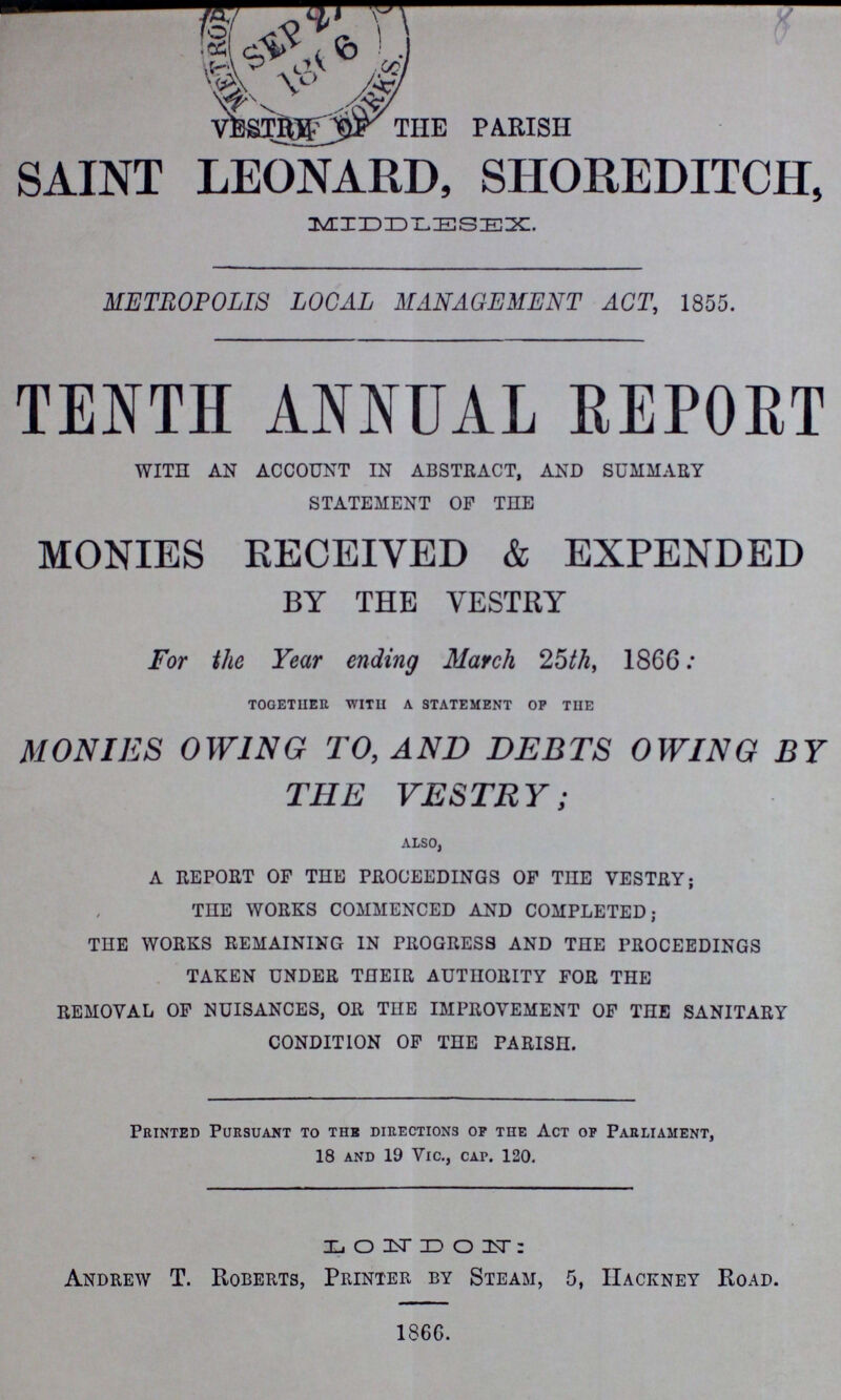 8 VESTRY OF THE PARISH SAINT LEONARD, SHOREDITCH, MIDDLESEX. METROPOLIS LOCAL MANAGEMENT ACT, 1855. TENTH ANNUAL REPORT WITH AN ACCOUNT IN ABSTRACT, AND SUMMARY STATEMENT OF THE MONIES RECEIVED & EXPENDED BY THE VESTRY For the Year ending March 25th, 1866: together with a statement op the MONIES OWING TO, AND DEBTS OWING BY THE VESTRY; also, A REPORT OF TEE PROCEEDINGS OF THE VESTRY; THE WORKS COMMENCED AND COMPLETED; THE WORKS REMAINING IN PROGRESS AND THE PROCEEDINGS TAKEN UNDER THEIR AUTHORITY FOR THE REMOVAL OF NUISANCES, OR THE IMPROVEMENT OF THE SANITARY CONDITION OF THE PARISH. Printed Pursuant to the directions op the Act of Parliament, 18 and 19 Vic., cap. 120. LONDON: Andrew T. Roberts, Printer by Steam, 5, Hackney Road. 1866.