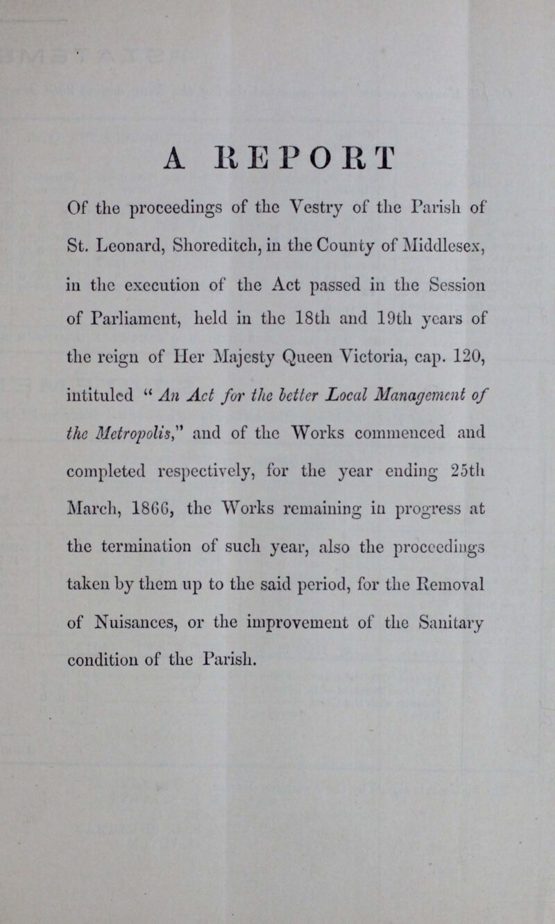 A REPORT Of the proceedings of the Vestry of the Parish of St. Leonard, Shoreditch, in the County of Middlesex, in the execution of the Act passed in the Session of Parliament, held in the 18th and 19th years of the reign of Her Majesty Queen Victoria, cap. 120, intituled An Act for the better Local Management of the Metropolis and of the Works commenced and completed respectively, for the year ending 25th March, 1866, the Works remaining in progress at the termination of such year, also the proceedings taken by them up to the said period, for the Removal of Nuisances, or the improvement of the Sanitary condition of the Parish.