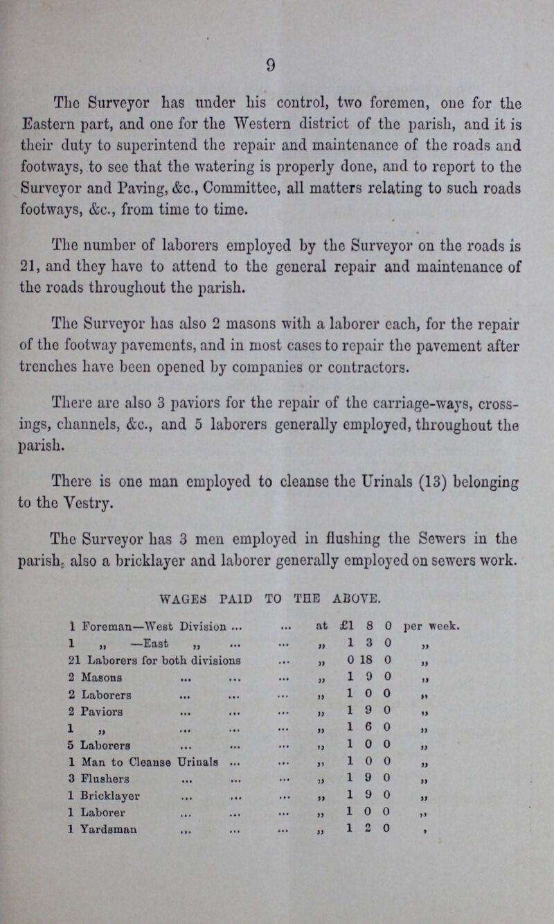 9 The Surveyor has under his control, two foremen, one for the Eastern part, and one for the Western district of the parish, and it is their duty to superintend the repair and maintenance of the roads and footways, to see that the watering is properly done, and to report to the Surveyor and Paving, &c., Committee, all matters relating to such roads footways, &c., from time to time. The number of laborers employed by the Surveyor on the roads is 21, and they have to attend to the general repair and maintenance of the roads throughout the parish. The Surveyor has also 2 masons with a laborer each, for the repair of the footway pavements, and in most cases to repair the pavement after trenches have been opened by companies or contractors. There are also 3 paviors for the repair of the carriage-ways, cross ings, channels, &c., and 5 laborers generally employed, throughout the parish. There is one man employed to cleanse the Urinals (13) belonging to the Vestry. The Surveyor has 3 men employed in flushing the Sewers in the parish, also a bricklayer and laborer generally employed on sewers work. WAGES PAID TO TELE ABOVE. 1 Foreman—West Division at £1 8 0 per week. 1 „ —East „ „ 1 3 0 „ 21 Laborers for both divisions „ 0 18 0 „ 2 Masons „ 1 9 0 „ 2 Laborers „ 1 0 0 „ 2 Paviors „ 1 9 0 „ 1 „ „ 1 6 0 „ 5 Laborers „ 1 0 0 „ 1 Man to Cleanse Urinals „ 1 0 0 „ 3 Flushers „ 1 9 0 „ 1 Bricklayer „ 1 9 0 „ 1 Laborer „ 1 0 0 „ 1 Yardsman „ 1 2 0 „