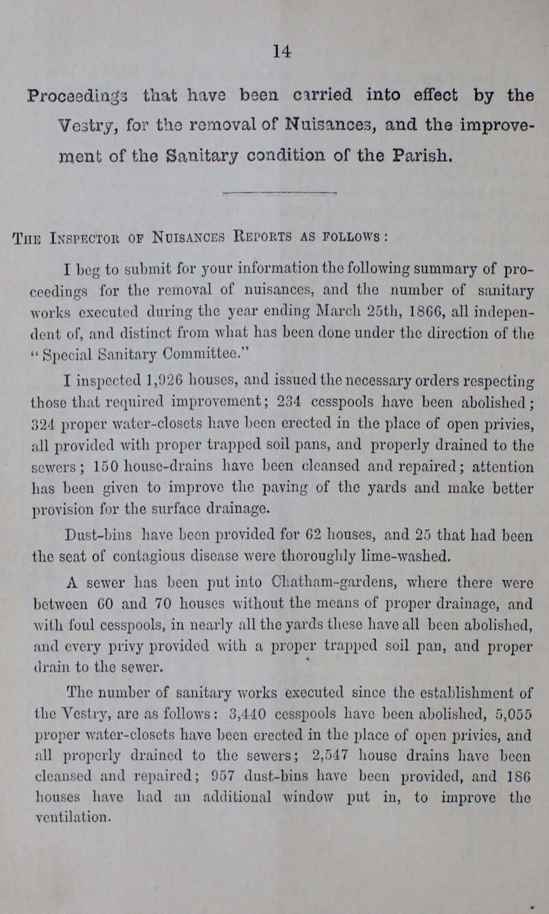 14 Proceedings that have been carried into effect by the Vestry, for the removal of Nuisances, and the improve ment of the Sanitary condition of the Parish. The Inspector of Nuisances Reports as follows: I bog to submit for your information the following summary of pro ceedings for the removal of nuisances, and the number of sanitary works executed during the year ending March 25th, 1866, all indepen dent of, and distinct from what has been done under the direction of the  Special Sanitary Committee. I inspected 1,026 houses, and issued the necessary orders respecting those that required improvement; 234 cesspools have been abolished; 324 proper water-closets have been erected in the place of open privies, all provided with proper trapped soil pans, and properly drained to the sewers; 150 house-drains have been cleansed and repaired; attention has been given to improve the paving of the yards and make better provision for the surface drainage. Dust-bins have been provided for G2 houses, and 25 that had been the seat of contagious disease were thoroughly lime-washed. A sewer has been put into Chatham-gardens, where there were between GO and 70 houses without the means of proper drainage, and with foul cesspools, in nearly all the yards these have all been abolished, and every privy provided with a proper trapped soil pan, and proper drain to the sewer. The number of sanitary works executed since the establishment of the Vestry, arc as follows: 3,440 cesspools have been abolished, 5,055 proper water-closets have been erected in the place of open privies, and all properly drained to the sewers; 2,547 house drains have been cleansed and repaired; 957 dust-bins have been provided, and 18G houses have had an additional window put in, to improve the ventilation.