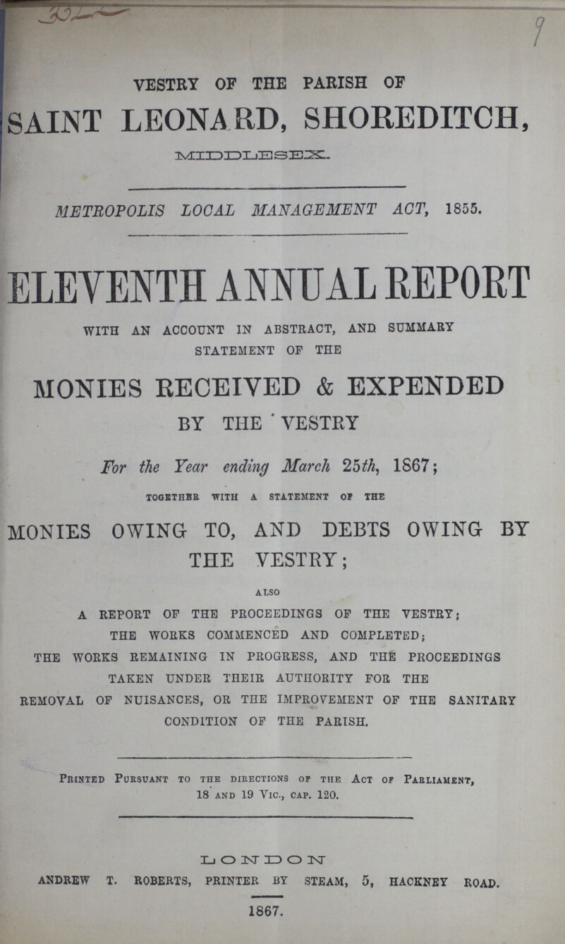 3322 9 VESTRY OF THE PARISH OF SAINT LEONARD, SHOREDITCH, MIDDLESEX. METROPOLIS LOCAL MANAGEMENT ACT, 1855. ELEVENTH ANNUAL REPORT WITH AN ACCOUNT IN ABSTRACT, AND SUMMARY STATEMENT OF THE MONIES RECEIVED & EXPENDED BY THE ' VESTEY For the Year ending March 25th, 1867; TOGETHER WITH A STATEMENT OF THE MONIES OWING TO, AND DEBTS OWING BY THE VESTRY; also A REPORT OF THE PROCEEDINGS OF THE VESTRY; THE WORKS COMMENCED AND COMPLETED; THE WORKS REMAINING IN PROGRESS, AND THE PROCEEDINGS TAKEN UNDER THEIR AUTHORITY FOR THE REMOVAL OF NUISANCES, OR THE IMPROVEMENT OF THE SANITARY CONDITION OF THE PARISH. Printed Pursuant to the directions of the Act of Parliament, 18 and 19 Vic., cap. 120. LONDON ANDREW T. ROBERTS, PRINTER BY STEAM, 5, HACKNEY ROAD. 1867.