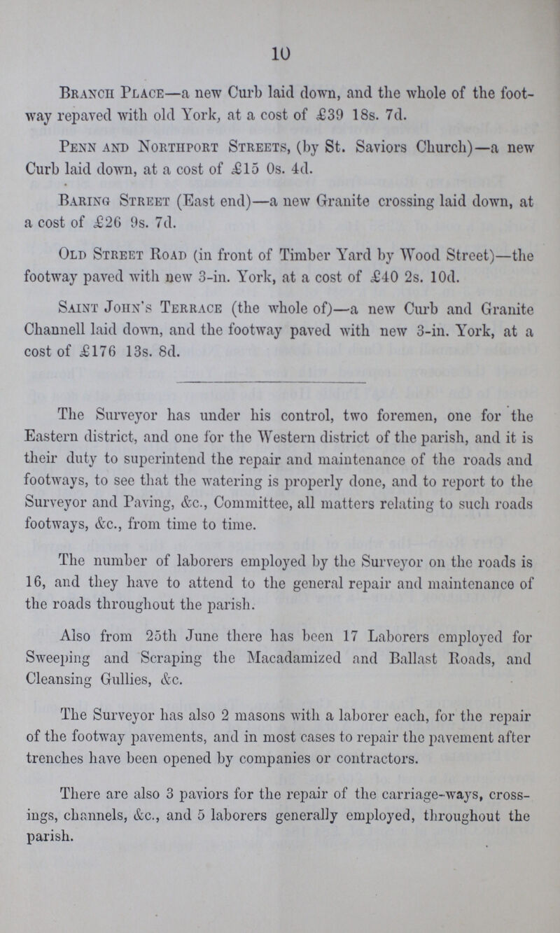 10 Branch Place—a new Curb laid down, and the whole of the foot way repaved with old York, at a cost of £39 18s. 7d. Penn and Northport Streets, (by St. Saviors Church)—a new Curb laid down, at a cost of £15 0s. 4d. Baring Street (East end)—a new Granite crossing laid down, at a cost of £26 9s. 7d. Old Street Road (in front of Timber Yard by Wood Street)—the footway paved with new 3-in. York, at a cost of £40 2s. l0d. Saint John's Terrace (the whole of)—a new Curb and Granite Channell laid down, and the footway paved with new 3-in. York, at a cost of £176 13s. 8d. The Surveyor has under his control, two foremen, one for the Eastern district, and one for the Western district of the parish, and it is their duty to superintend the repair and maintenance of the roads and footways, to see that the watering is properly done, and to report to the Surveyor and Paving, &c., Committee, all matters relating to such roads footways, &c., from time to time. The number of laborers employed by the Surveyor on the roads is 16, and they have to attend to the general repair and maintenance of the roads throughout the parish. Also from 25th June there has been 17 Laborers employed for Sweeping and Scraping the Macadamized and Ballast Roads, and Cleansing Gullies, &c. The Surveyor has also 2 masons with a laborer each, for the repair of the footway pavements, and in most cases to repair the pavement after trenches have been opened by companies or contractors. There are also 3 paviors for the repair of the carriage-ways, cross ings, channels, &c., and 5 laborers generally employed, throughout the parish.