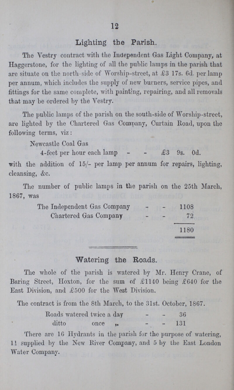 Lighting the Parish. The Vestry contract with the Independent Gas Light Company, at Haggerstone, for the lighting of all the public lamps in the parish that are situate on the north-side of Worship-street, at £3 17s. 6d. per lamp per annum, which includes the supply of new burners, service pipes, and fittings for the same complete, with painting, repairing, and all removals that may be ordered by the Vestry. The public lamps of the parish on the south-side of Worship-street, are lighted by the Chartered Gas Company, Curtain Road, upon the following terms, viz: Newcastle Coal Gas 4-feet per hour each lamp £3 9s. Od. with the addition of 15/- per lamp per annum for repairs, lighting, cleansing, &c. The number of public lamps in the parish on the 25th March, 1867, was The Independent Gas Company 1108 Chartered Gas Company 72 1180 Watering the Roads. The whole of the parish is watered by Mr. Henry Crane, of Baring Street, Hoxton, for the sum of £1140 being £640 for the East Division, and £500 for the West Division. The contract is from the 8th March, to the 31st. October, 1867. Roads watered twice a day 36 ditto once ,, 131 There are 16 Hydrants in the parish fur the purpose of watering, 11 supplied by the New River Company, and 5 by the East London Water Company.