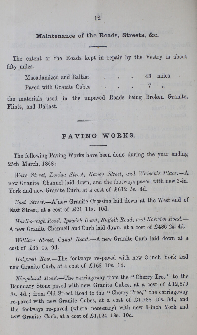 12 Maintenance of the Roads, Streets, &c. The extent of the Roads kept in repair by the Vestry is about fifty miles. Macadamized and Ballast 43 miles Paved with Granite Cubes 7 „ the materials used in the unpaved Roads being Broken Granite, Flints, and Ballast. PAVING WORKS. The following Paving Works have been done during the year ending 25th March, 1868: Ware Street, Louisa Street, Nancy Street, and Watsons Place. —A new Granite Channel laid down, and the footways paved with new 3-in. York and new Granite Curb, at a cost of £612 5s. 4d. East Street.—A' new Granite Crossing laid down at the West end of East Street, at a cost of £21 lis. lOd. Marlborough Road, Ipswich Road, Suffolk Road, and Norwich Road.— A new Granite Channell and Curb laid down, at a cost of £486 2s. 4d. William Street, Canal Road.—A new Granite Curb laid down at a cost of £35 Os. 9d. Holywell Row.—The footways re-paved with new 3-inch York and new Granite Curb, at a cost of £168 10s. Id. Kingsland Road.—The carriageway from the Cherry Tree to the Boundary Stone paved with new Granite Cubes, at a cost of £12,879 8s. 4d.; from Old Street Road to the Cherry Tree, the carriageway re-paved with new Granite Cubes, at a cost of £1,788 10s. 8d., and the footways re-paved (where necessary) with new 3-inch York and now Granite Curb, at a cost of £1,124 18s. lOd.