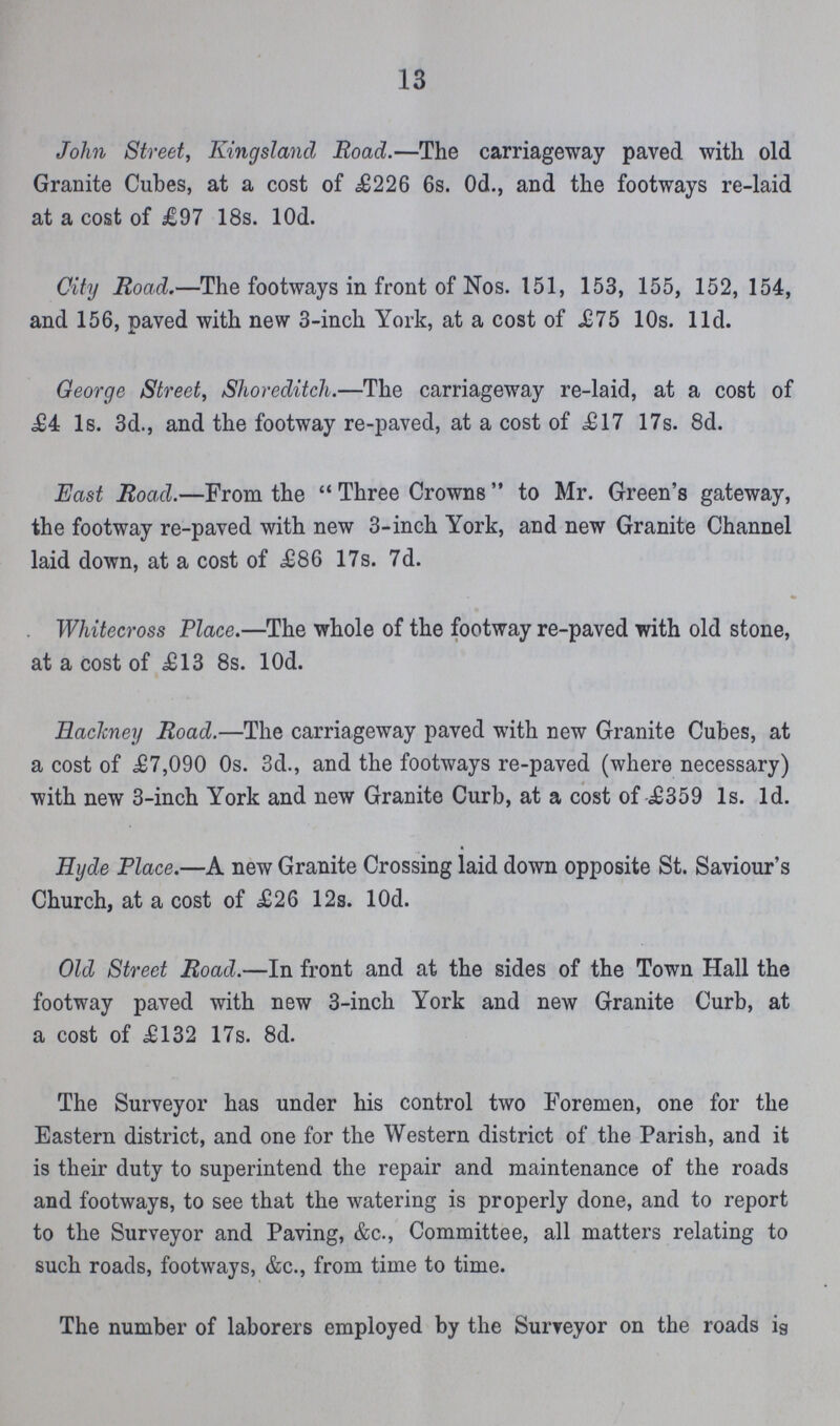 13 John Street, Kingsland Road.—The carriageway paved with old Granite Cubes, at a cost of £226 6s. Od., and the footways re-laid at a cost of £97 18s. lOd. City Road.—The footways in front of Nos. 151, 153, 155, 152, 154, and 156, paved with new 3-inch York, at a cost of £75 10s. lid. George Street, Shoreditch.—The carriageway re-laid, at a cost of £4 Is. 3d., and the footway re-paved, at a cost of £17 17s. 8d. East Road.—From the Three Crowns to Mr. Green's gateway, the footway re-paved with new 3-inch York, and new Granite Channel laid down, at a cost of £86 17s. 7d. Whitecross Place.—The whole of the footway re-paved with old stone, at a cost of £13 8s. lOd. Eaclmey Road.—The carriageway paved with new Granite Cubes, at a cost of £7,090 0s. 3d., and the footways re-paved (where necessary) with new 3-inch York and new Granite Curb, at a cost of £359 Is. Id. Hyde Place.—A new Granite Crossing laid down opposite St. Saviour's Church, at a cost of £26 12s. lOd. Old Street Road.—In front and at the sides of the Town Hall the footway paved with new 3-inch York and new Granite Curb, at a cost of £132 17s. 8d. The Surveyor has under his control two Foremen, one for the Eastern district, and one for the Western district of the Parish, and it is their duty to superintend the repair and maintenance of the roads and footways, to see that the watering is properly done, and to report to the Surveyor and Paving, &c., Committee, all matters relating to such roads, footways, &c., from time to time. The number of laborers employed by the Surveyor on the roads ig
