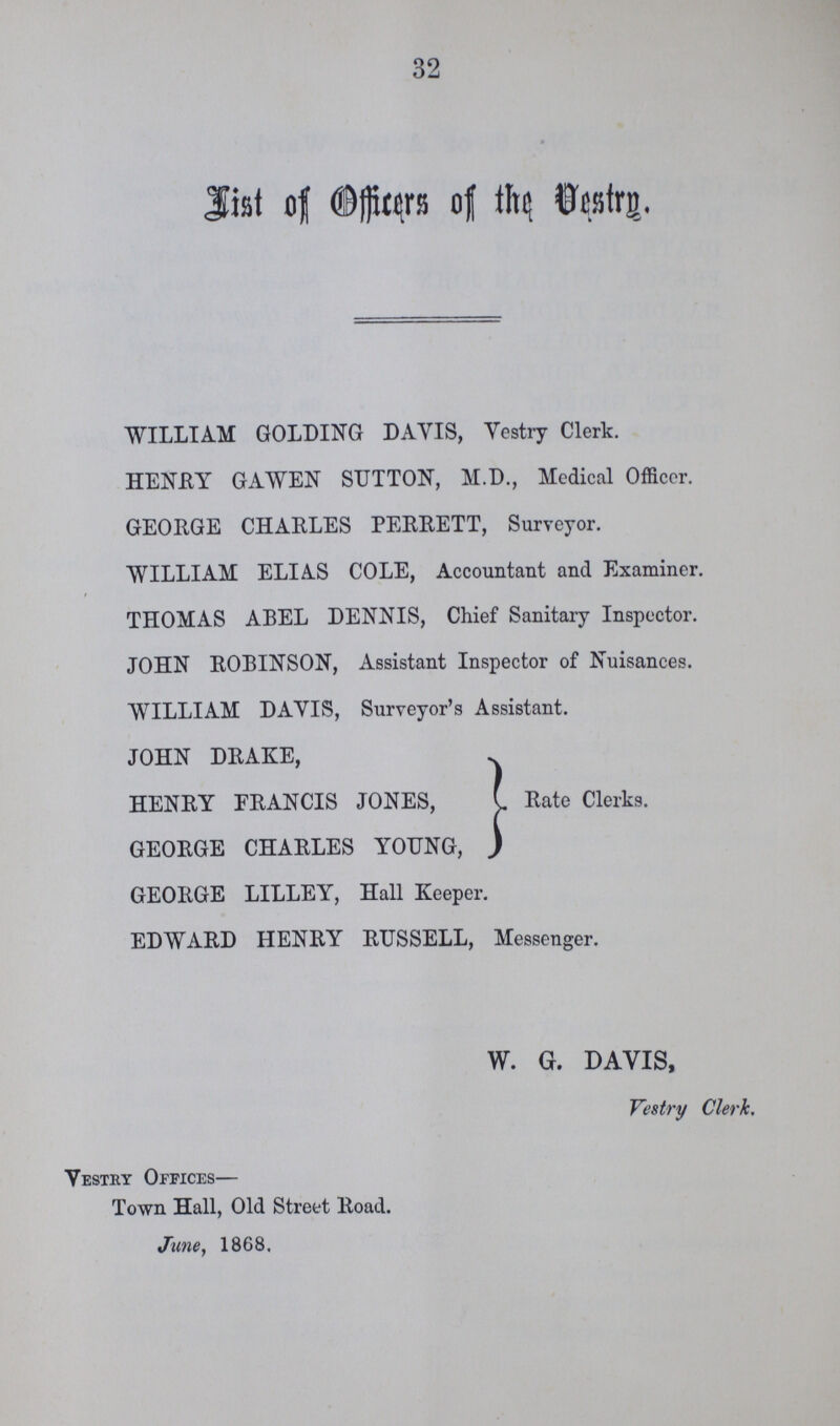 32 List of Officers of the Vestry. WILLIAM GOLDING DAYIS, Vestry Clerk. HENRY GAWEN SUTTON, M.D., Mcdical Officer. GEORGE CHARLES PERRETT, Surveyor. WILLIAM ELIAS COLE, Accountant and Examiner. THOMAS ABEL DENNIS, Chief Sanitary Inspector. JOHN ROBINSON, Assistant Inspector of Nuisances. WILLIAM DAYIS, Surveyor's Assistant. JOHN DRAKE, HENRY FRANCIS JONES, GEORGE CHARLES YOUNG, Rate Clerks. GEORGE LILLEY, Hall Keeper. EDWARD HENRY RUSSELL, Messenger.