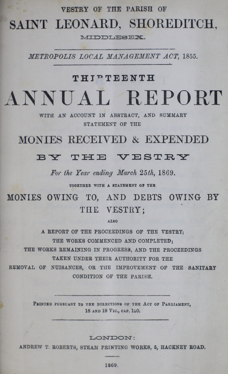 VESTRY OF THE PARISH OF SAINT LEONARD, SHOREDITCH, MIDDLESEX. METROPOLIS LOCAL MANAGEMENT ACT, 1855. THETEENTH ANNUAL REPORT WITH AN ACCOUNT IN ABSTRACT, AND SUMMARY STATEMENT OF THE MONIES RECEIVED & EXPENDED BY THE VESTORY For the Year ending March 25th, 1869. together with a statement of the MONIES OWING TO, AND DEBTS OWING BY THE VESTRY; ALSO A REPORT OF THE PROCEEDINGS OF THE VESTRY; THE WORKS COMMENCED AND COMPLETED; THE WORKS REMAINING IN PROGRESS, AND THE PROCEEDINGS TAKEN UNDER THEIR AUTHORITY FOR THE REMOVAL OF NUISANCES, OR THE IMPROVEMENT OF THE SANITARY CONDITION OF THE PARISH. printed pursuant to the directions of the act of parliament, 18 and 19 Vic., cap. 120. LONDON: ANDREW T. ROBERTS, STEAM PRINTING WORKS, 6, HACKNEY ROAD. 1869.