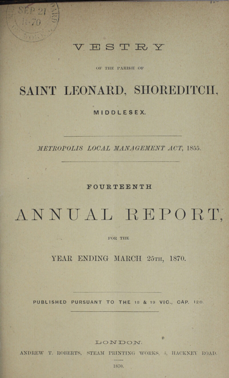 VESTRY of the parish of SAINT LEONARD, SHOREDITCH, MIDDLESEX. METROPOLIS LOCAL MANAGEMENT ACT, 1855. FOURTEENTH ANNUAL REPORT, for the YEAR ENDING MARCH 25th, 1870. PUBLISHED PURSUANT TO THE 18 & 19 VIC., CAP. 120. LONDON. andrew t. roberts, steam printing WORK'S, 5, hackney road. 1870.