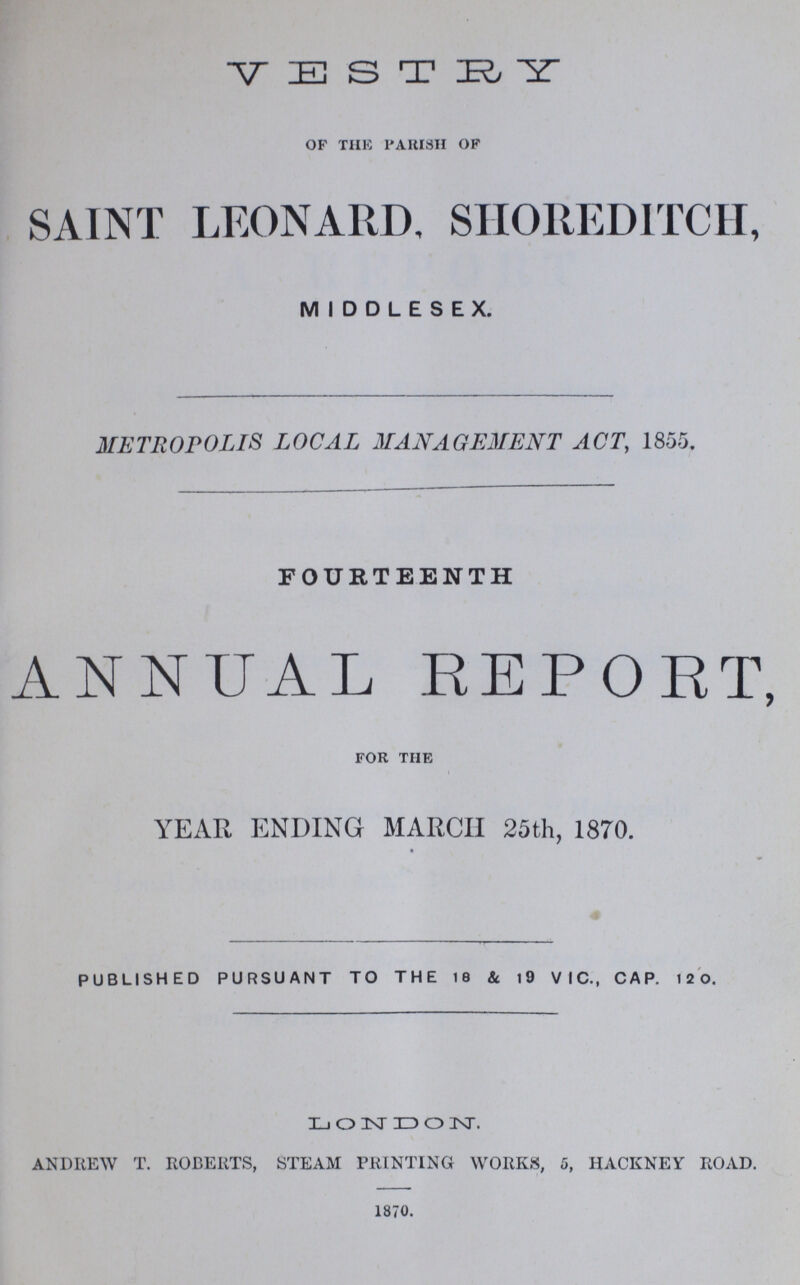 VESTRY of the parish of SAINT LEONARD, SHOREDITCH, MIDDLESEX. METROPOLIS LOCAL MANAGEMENT ACT, 1855. FOURTEENTH ANNUAL REPORT, for the YEAR ENDING MARCH 25th, 1870. PUBLISHED PURSUANT TO THE 18 & 19 VIC., CAP. 120. LONDON. andrew t. roberts, steam printing works, 5, hackney road. 1870.