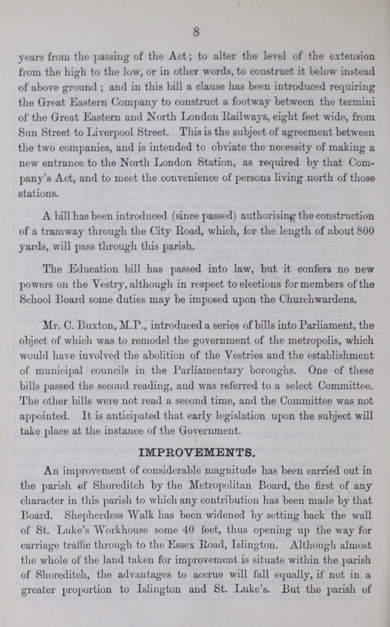 8 years from the passing of the Act; to alter the level of the extension from the high to the low, or in other words, to construct it below instead of above ground ; and in this bill a clause has been introduced requiring the Great Eastern Company to construct a footway between the termini of the Great Eastern and North London Railways, eight feet wide, from Sun Street to Liverpool Street. This is the subject of agreement between the two companies, and is intended to obviate the necessity of making a new entrance to the North London Station, as required by that Com pany's Act, and to meet the convenience of persons living north of those stations. A bill has been introduced (since passed) authorising the construction of a tramway through the City Road, which, for the length of about 800 yards, will pass through this parish. The Education bill has passed into law, but it confers no new powers on the Vestry, although in respect to elections for members of the School Board some duties may be imposed upon the Churchwardens. Mr. C. Buxton, M.P., introduced a series of bills into Parliament, the object of which was to remodel the government of the metropolis, which would have involved the abolition of the Vestries and the establishment of municipal councils in the Parliamentary boroughs. One of these bills passed the second reading, and was referred to a select Committee. The other bills were not read a second time, and the Committee was not appointed. It is anticipated that early legislation upon the subject will take place at the instance of the Government. IMPROVEMENTS. An improvement of considerable magnitude has been carried out in the parish of Shoreditch by the Metropolitan Board, the first of any character in this parish to which any contribution has been made by that Board. Shepherdess Walk has been widened by setting back the wall of St. Luke's Workhouse some 40 feet, thus opening up the way for carriage traffic through to the Essex Road, Islington. Although almost tho whole of the land taken for improvement is situate within the parish of Shoreditch, the advantages to accrue will fall equally, if not in a greater proportion to Islington and St. Luke's. But the parish of