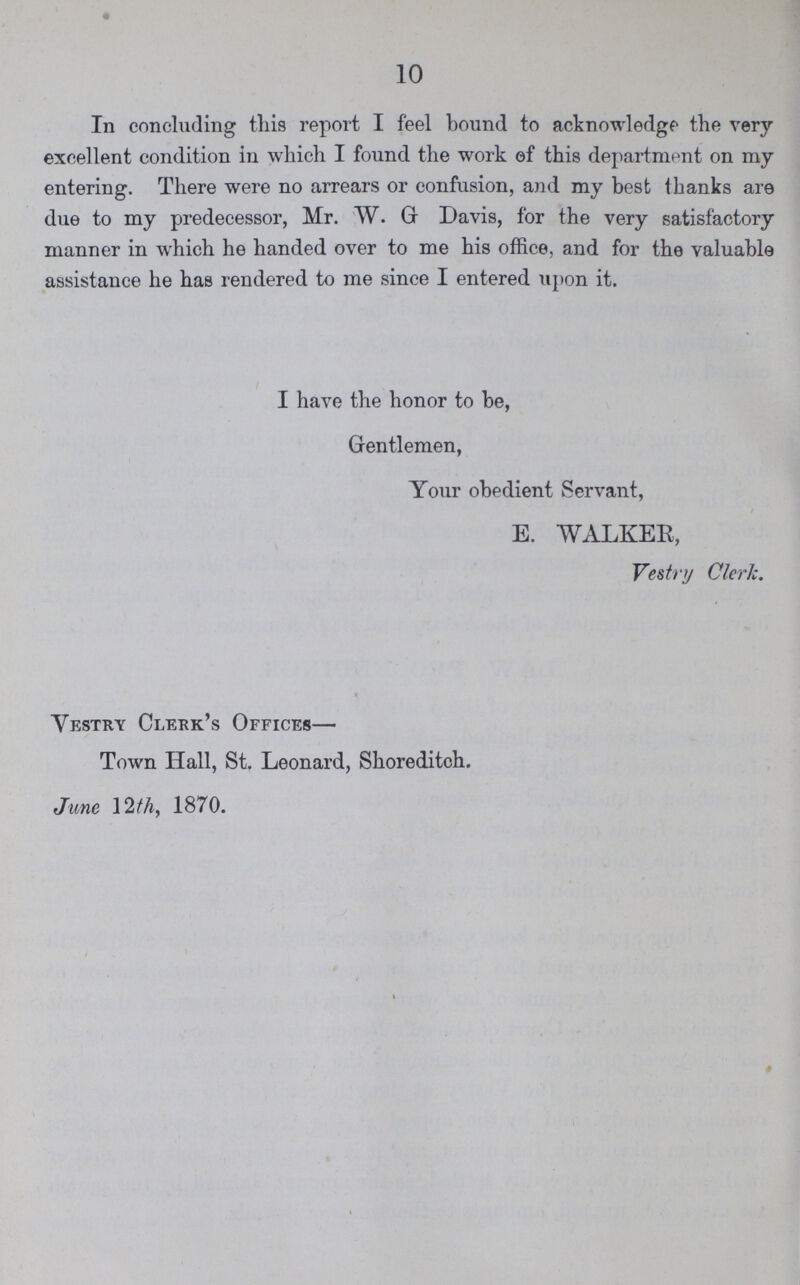 10 In concluding this report I feel bound to acknowledge the very excellent condition in which I found the work of this department on my entering. There were no arrears or confusion, and my best thanks are due to my predecessor, Mr. W. G Davis, for the very satisfactory manner in which he handed over to me his office, and for the valuable assistance he has rendered to me since I entered upon it. I have the honor to be, Gentlemen, Your obedient Servant, E. WALKER, Vestry Clerk. Vestry Clerk's Offices— Town Hall, St. Leonard, Shoreditch. June 12th, 1870.