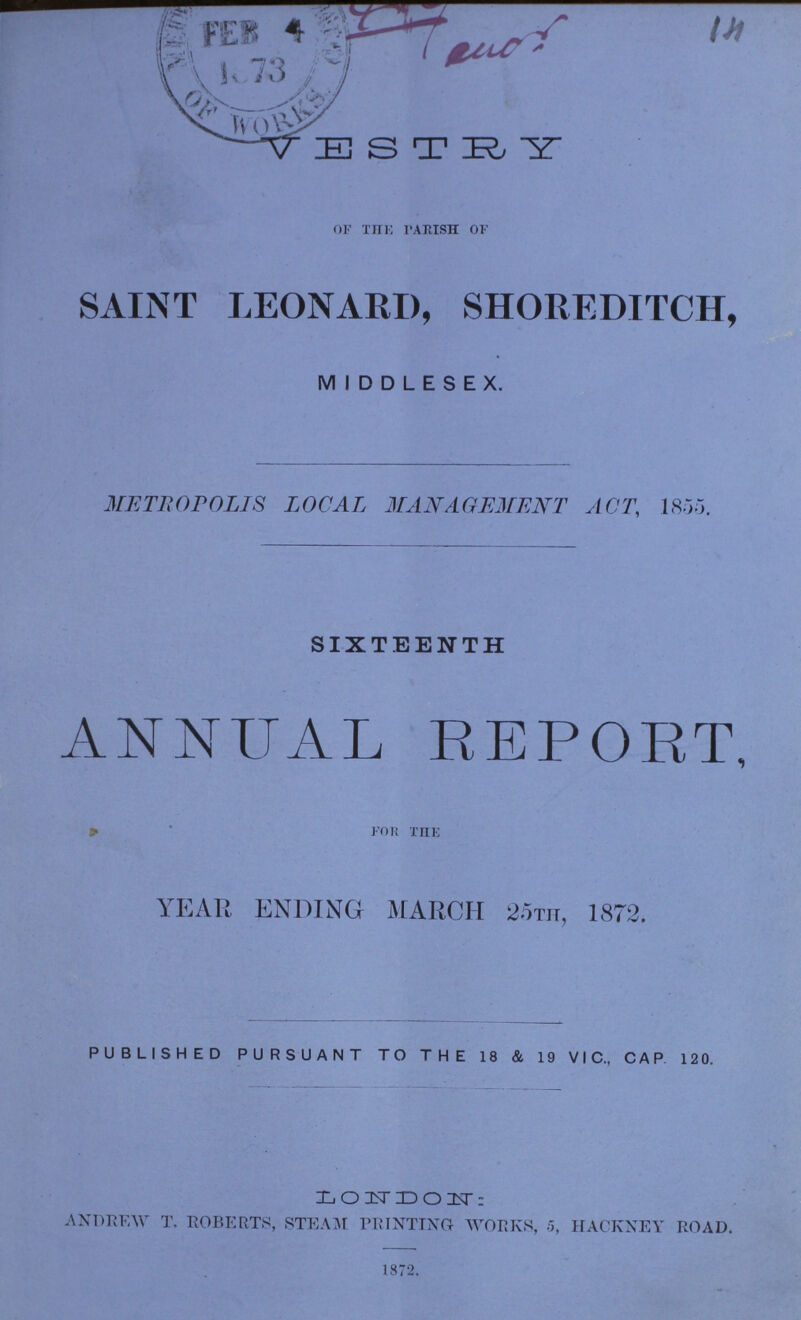 VESTRY OF THE PARISH OF SAINT LEONARD, SHOREDITCH, MIDDLESEX. METROPOLIS LOCAL MANAGEMENT ACT, 1855. SIXTEENTH ANNUAL REPORT, * ' FOR THE YEAR ENDING MARCH 25TH, 1872. PUBLISHED PURSUANT TO THE 18 & 19 VIC., CAP 120. LONDON: ANDREW T. ROBERTS, STEAM PRINTING- WORKS, 5, HACKNEY ROAD. 1872.