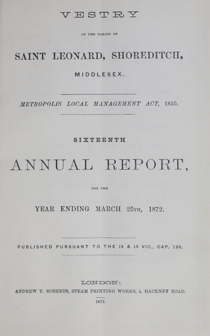 VESTRY OF THE PARISH OF SAINT LEONARD, SHOREDITCH, MIDDLESEX. METROPOLIS LOCAL MANAGEMENT ACT, 1855. SIXTEENTH ANNUAL REPORT, FOR THE YEAR ENDING MARCH 25TH, 1872. PUBLISHED PURSUANT TO THE 18 & 19 VIC., CAP. 120„ LONDON: ANDREW T. ROBERTS, STEAM PRINTING WORKS, 5, HACKNEY ROAD. 1872.