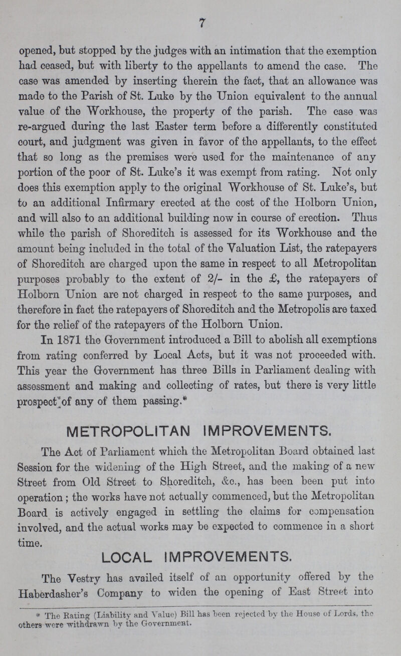 7 opened, but stopped by the judges with an intimation that the exemption had ceased, but with liberty to the appellants to amend the case. The case was amended by inserting therein the fact, that an allowance was made to the Parish of St. Luke by the Union equivalent to the annual value of the Workhouse, the property of the parish. The case was re-argued during the last Easter term before a differently constituted court, and judgment was given in favor of the appellants, to the effect that so long as the premises were used for the maintenance of any portion of the poor of St. Luke's it was exempt from rating. Not only does this exemption apply to the original Workhouse of St. Luke's, but to an additional Infirmary erected at the cost of the Holborn Union, and will also to an additional building now in course of erection. Thus while the parish of Shoreditch is assessed for its Workhouse and the amount being included in the total of the Valuation List, the ratepayers of Shoreditch are charged upon the same in respect to all Metropolitan purposes probably to the extent of 2/- in the £, the ratepayers of Holborn Union are not charged in respect to the same purposes, and therefore in fact the ratepayers of Shoreditch and the Metropolis are taxed for the relief of the ratepayers of the Holborn Union. In 1871 the Government introduced a Bill to abolish all exemptions from rating conferred by Local Acts, but it was not proceeded with. This year the Government has three Bills in Parliament dealing with assessment and making and collecting of rates, but there is very little prospect of any of them passing.* METROPOLITAN IMPROVEMENTS. The Act of Parliament which the Metropolitan Board obtained last Session for the widening of the High Street, and the making of a new Street from Old Street to Shoreditch, &c., has been been put into operation; the works have not actually commenced, but the Metropolitan Board is actively engaged in settling the claims for compensation involved, and the actual works may be expected to commence in a short time. LOCAL IMPROVEMENTS. The Vestry has availed itself of an opportunity offered by the Haberdasher's Company to widen the opening of East Street into * The Eating (Liability and. Value) Bill has been rejected by the House of Lords, the others were -withdrawn by the Government.