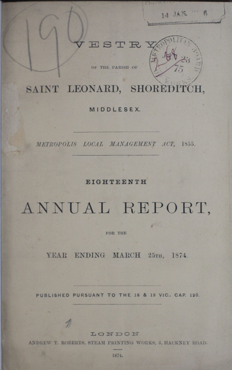 VESTRY of the parish of SAINT LEONARD, SHOREDITCH, MIDDLESEX. METROPOLIS LOCAL MANAGEMENT ACT, 1855. EIGHTEENTH ANNUAL REPORT, for the YEAR ENDING MARCH 25TH, 1874. published pursuant to the 18 & 19 vic., cap. 120. L O N D O n andrew T. ROBERTS, STEAM PRINTING WORKS, 5, HACKNEY ROAD. 1874.