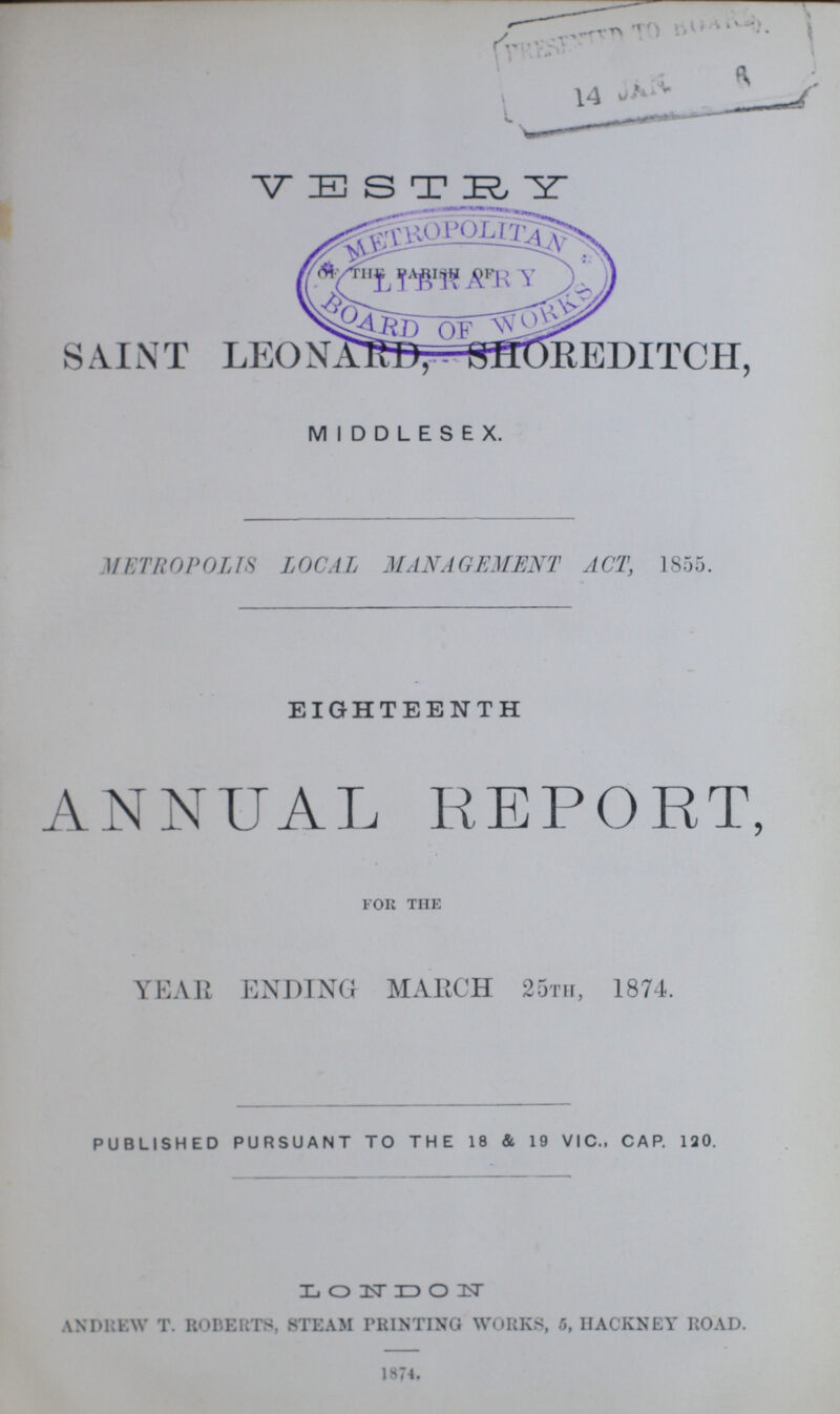 v e s t ry OF THE PARISH OF SAINT LEONARD, SHOREDITCH, MIDDLESEX. METROPOLIS LOCAL MANAGEMENT ACT, 1855. EIGHTEENTH ANNUAL REPORT, for the YEAR ENDING MARCH 25th, 1874. PUBLISHED PURSUANT TO THE 18 & 19 VIC., CAP. 120. LONDON ANDREW T. ROBERTS, STEAM PRINTING WORKS, 5, HACKNEY ROAD. 1874.