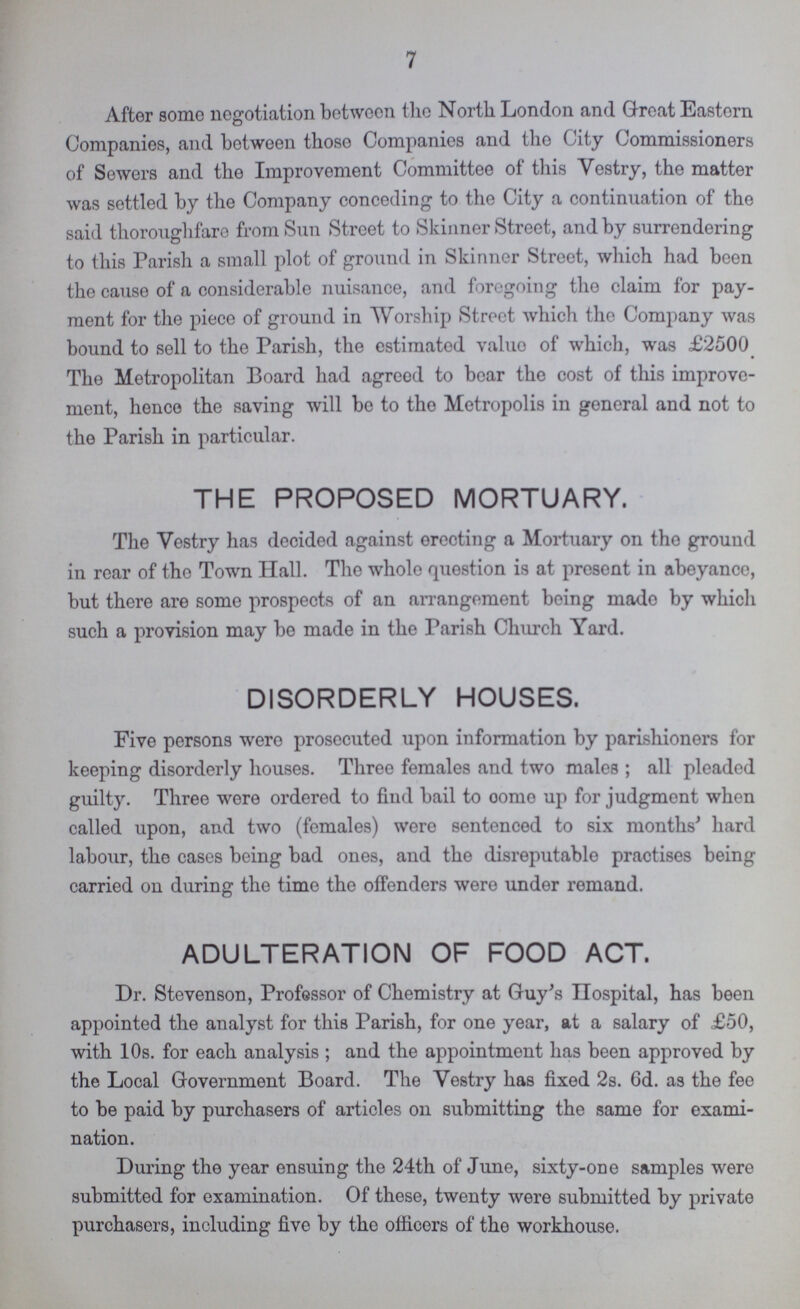 7 After some negotiation between the North London and Great Eastern Companies, and between these Companies and the City Commissioners of Sewers and the Improvement Committee of this Vestry, the matter was settled by the Company conceding to the City a continuation of the said theroughfare from Sun Street to Skinner Street, and by surrendering to this Parish a small plot of ground in Skinner Street, which had been the cause of a considerable nuisance, and foregoing the claim for pay ment for the piece of ground in Worship Street which the Company was bound to sell to the Parish, the estimated value of which, was £2500 The Metropolitan Board had agreed to bear the cost of this improve ment, hence the saving will be to the Metropolis in general and not to the Parish in particular. THE PROPOSED MORTUARY. The Vestry has decided against erecting a Mortuary on the ground in rear of the Town Hall. The whole question is at present in abeyance, but there are some prospects of an arrangement being made by which such a provision may be made in the Parish Church Yard. DISORDERLY HOUSES. Five persons were prosecuted upon information by parishioners for keeping disorderly houses. Three females and two males; all pleaded guilty. Three were ordered to find bail to oome up for judgment when called upon, and two (females) were sentenced to six months' hard labour, the cases being bad ones, and the disreputable practises being carried on during the time the offenders were under remand. ADULTERATION OF FOOD ACT. Dr. Stevenson, Professor of Chemistry at Guy's Hospital, has been appointed the analyst for this Parish, for one year, at a salary of £50, with 10s. for each analysis; and the appointment has been approved by the Local Government Board. The Vestry has fixed 2s. 6d. as the fee to be paid by purchasers of articles on submitting the same for exami nation. During the year ensuing the 24th of June, sixty-one samples were submitted for examination. Of these, twenty were submitted by private purchasers, including five by the officers of the workhouse.