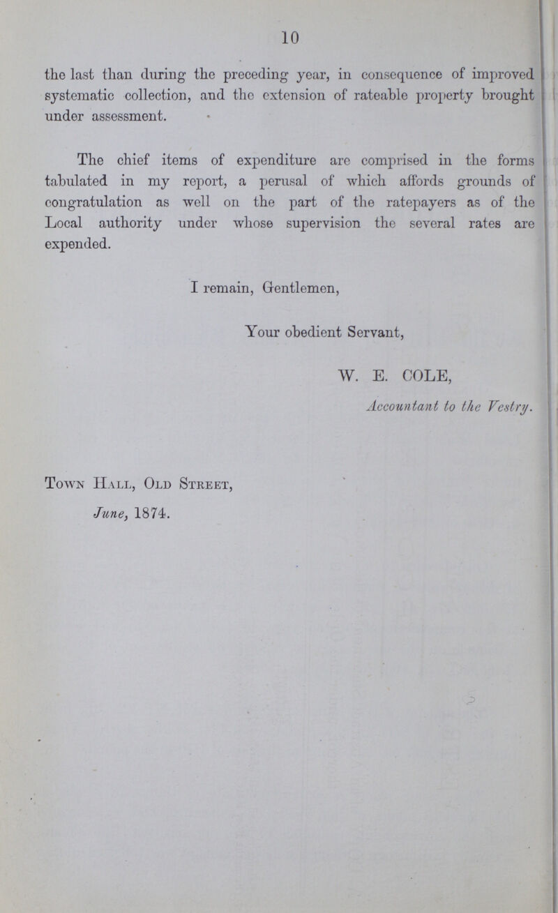 10 the last than during the preceding year, in consequence of improved systematic collection, and the extension of rateable property brought under assessment. The chief items of expenditure are comprised in the forms tabulated in my report, a perusal of which affords grounds of congratulation as well on the part of the ratepayers as of the Local authority under whose supervision the several rates are expended. I remain, Gentlemen, Your obedient Servant, W. E. COLE, Accountant to the Vestry. Town Hall, Old Street, June, 1874.