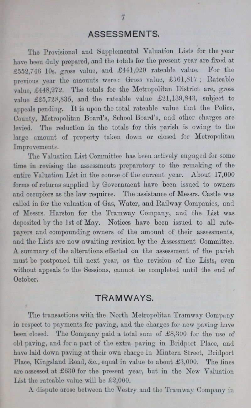 7 ASSESSMENTS. The Provisional and Supplemental Valuation Lists for the year have been duly prepared, and the totals for the present year are fixed at £552.740 10s. gross value, and £111,020 rateable value. For the previous year the amounts were: Gross value, £361,817; Rateable value, £448,272. The totals for the Metropolitan District are, gross value £25,728,835, and the rateable value £21,139,843, subject to appeals pending. It is upon the total rateable value that the Police, County, Metropolitan Board's, School Board's, and other charges are leviod. The reduction in the totals for this parish is owing to the large amount of property taken down or closed for Metropolitan Improvements. The Valuation List Committee has been actively engaged for some time in revising the assessments preparatory to the remaking of the entire Valuation List in the course of the current year. About 17,000 forms of returns supplied by Government have been issued to owners and occupiers as tho law requires. The assistance of Messrs. Castle was called in for the valuation of Gas, Water, and Railway Companies, and of Messrs. Harston for the Tramway Company, and the List was deposited by the 1 st of May. Notices have been issued to all rate payers and compounding owners of the amount of their assessments, and tho Lists are now awaiting revision by the Assessment Committee. A summary of the alterations effected on the assessment of the parish must be postponed till next year, as the revision of the Lists, even without appeals to the Sessions, cannot be completed until the end of October. /* TRAMWAYS. The transactions with the North Metropolitan Tramway Company in respect to payments for paving, and the charges for new paving have been closed. The Company paid a total sum of £8,300 for the use of old paving, and for a part of the extra paving in Bridport Place, and have laid down paving at their own chargo in Mintern Street, Bridport Place, Kingsland Road, &c., equal in value to about £3,000. The lines are assessed at £630 for the present year, but in the New Valuation List the rateable value will be £2,000. A dispute arose between the Vestry and the Tramway Company in