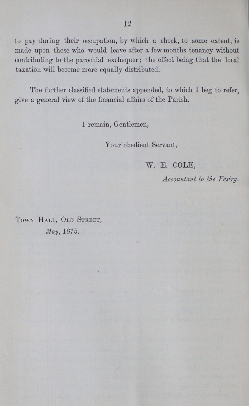 12 to pay during their occupation, by which a check, to some extent, is made upon those who would leave after a few months tenancy without contributing to the parochial exchequer; the effect being that the local taxation will become more equally distributed. The further classified statements appended, to which I beg to refer, give a general view of the financial affairs of the Parish. 1 remain, Gentlemen, Your obedient Servant, W. E. COLE, Accountant to the Vestry. Town Hall, Old Street, May, 1875.