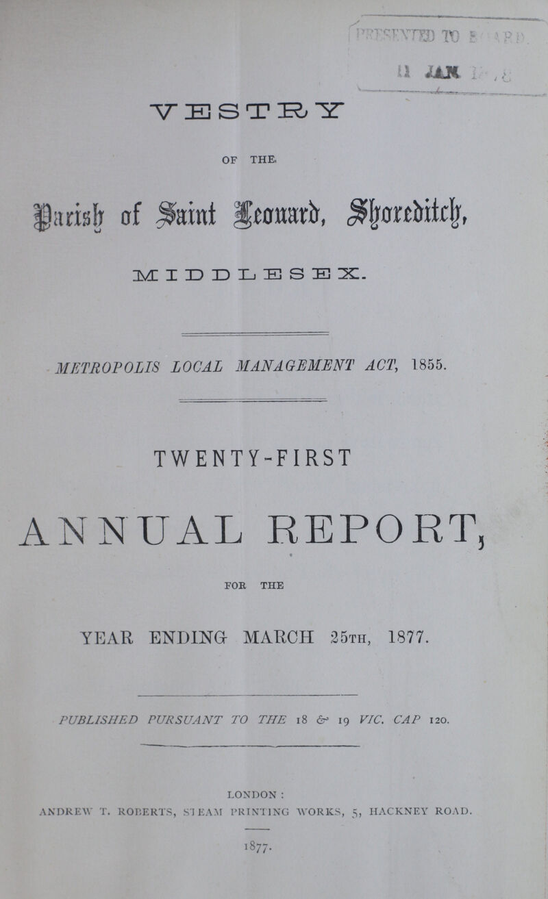 ??? 11JAN ??? VESTRY of the, Parish of Saint Leouard Shoxeditich MIDDLESEX. METROPOLIS LOCAL MANAGEMENT ACT, 1855. TWENTY-FIRST ANNUAL REPORT, foe the YEAR ENDING MARCH 25th, 1877. PUBLISHED PURSUANT TO THE 18 &19 VIC. CAP 120. london : andrew t. rolerts, steam printing works, 5, hackney road. 1877.