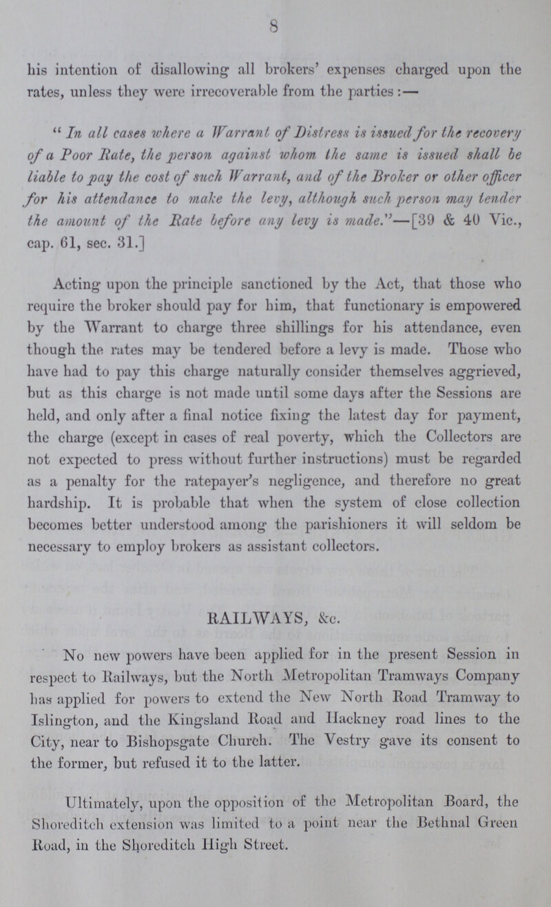 8 his intention of disallowing all brokers' expenses charged upon the rates, unless they were irrecoverable from the parties:— In all cases where a Warrant of Distress is issued for the recovery of a Poor Rate, the person against whom the same is issued shall be liable to pay the cost of such Warrant, and of the Broker or other officer for his attendance to make the levy, although such person may tender the amount of the Rate before any levy is made—[39 & 40 Vic., cap. 61, sec. 31.] Acting upon the principle sanctioned by the Act, that those who require the broker should pay for him, that functionary is empowered by the Warrant to charge three shillings for his attendance, even though the rates may be tendered before a levy is made. Those who have had to pay this charge naturally consider themselves aggrieved, but as this charge is not made until some days after the Sessions are held, and only after a final notice fixing the latest day for payment, the charge (except in cases of real poverty, which the Collectors are not expected to press without further instructions) must be regarded as a penalty for the ratepayer's negligence, and therefore no great hardship. It is probable that when the system of close collection becomes better understood among the parishioners it will seldom be necessary to employ brokers as assistant collectors. RAILWAYS, &c. No new powers have been applied for in the present Session in respect to Railways, but the North Metropolitan Tramways Company has applied for powers to extend the New North Road Tramway to Islington, and the Kingsland Road and Hackney road lines to the City, near to Bishopsgatc Church. The Vestry gave its consent to the former, but refused it to the latter. Ultimately, upon the opposition of the Metropolitan Board, the Shoreditch extension was limited to a point near the Bethnal Green Road, in the Shoreditch High Street.