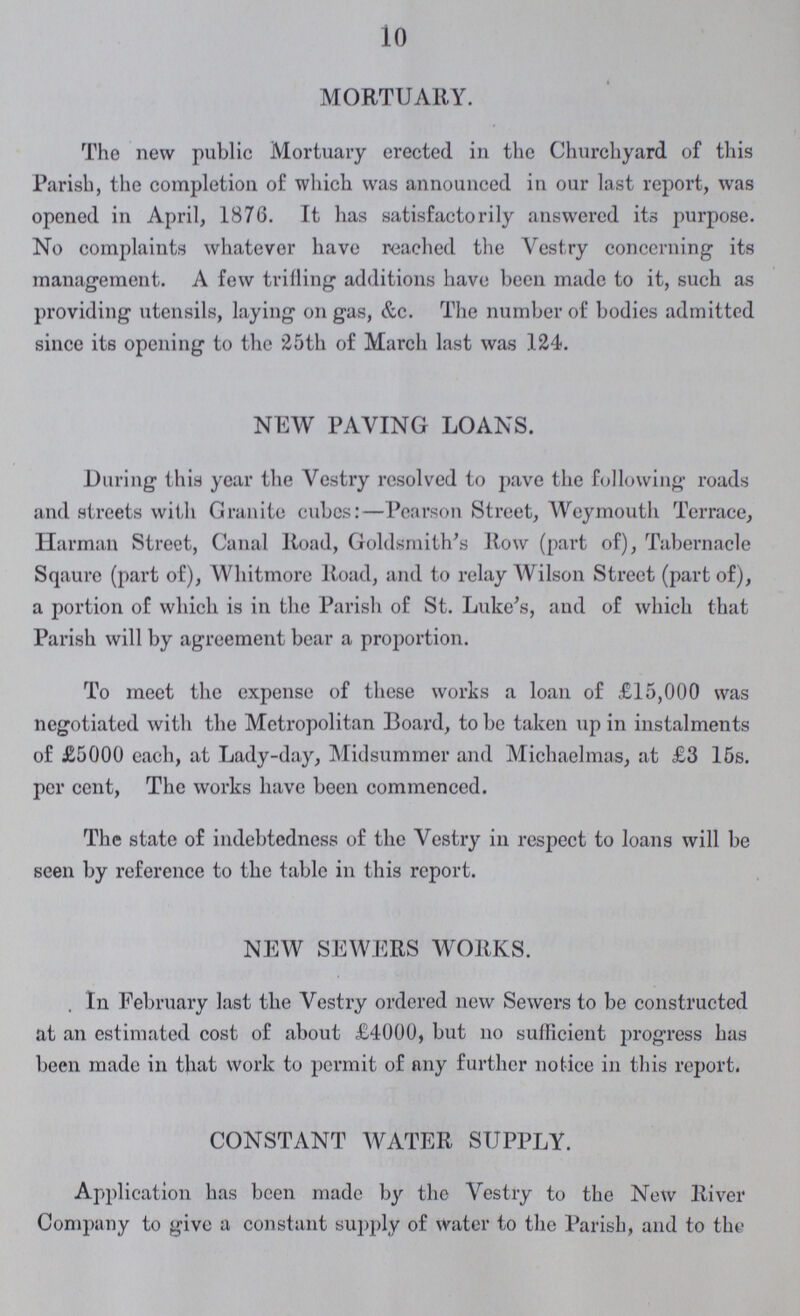 10 MORTUARY. The new public Mortuary erected in the Churchyard of this Parish, the completion of which was announced in our last report, was opened in April, 1876. It has satisfactorily answered its purpose. No complaints whatever have reached the Vestry concerning its management. A few trilling additions have been made to it, such as providing utensils, laying on gas, &c. The number of bodies admitted since its opening to the 25th of March last was 124. NEW PAVING LOANS. During this year the Vestry resolved to pave the following roads and streets with Granite cubcs:—Pearson Street, Weymouth Terrace, Harman Street, Canal Road, Goldsmith's Row (part of), Tabernacle Sqaure (part of), Whitmore Road, and to relay Wilson Street (part of), a portion of which is in the Parish of St. Luke's, and of which that Parish will by agreement bear a proportion. To meet the expense of these works a loan of £15,000 was negotiated with the Metropolitan Board, to be taken up in instalments of £5000 each, at Lady-day, Midsummer and Michaelmas, at £3 15s. per cent, The works have been commenced. The state of indebtedness of the Vestry in respect to loans will be seen by reference to the tabic in this report. NEW SEWERS WORKS. . In February last the Vestry ordered new Sewers to be constructed at an estimated cost of about £4000, but 110 sufficient progress has been made in that work to permit of any further notice in this report. CONSTANT WATER SUPPLY. Application has been made by the Vestry to the New River Company to give a constant supply of Water to the Parish, and to the