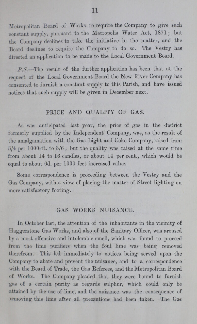 11 Metropolitan Board of Works to require the Company to give such constant supply, pursuant to the Metropolis Water Act, 1871; but the Company declines to take the initiative in the matter, and the Board declines to require the Company to do so. The Vestry has directed an application to be made to the Local Government Board. P.S.—The result of the further application has been that at the request of the Local Government Board the New River Company has consented to furnish a constant supply to this Parish, and have issued notices that such supply will be given in December next. PRICE AND QUALITY OF GAS. As was anticipated last year, the price of gas in the district formerly supplied by the Independent Company, was, as the result of the amalgamation with the Gas Light and Coke Company, raised from 3/4 per 1000-ft. to 3/6; but the quality was raised at the same time from about 14 to 16 candles, or about 14 per cent., which would be equal to about 6d. per 1000 feet increased value. Some correspondence is proceeding between the Vestry and the Gas Company, with a view of placing the matter of Street lighting on more satisfactory footing. GAS WORKS NUISANCE. In October last, the attention of the inhabitants in the vicinity of Haggerstone Gas Works, and also of the Sanitary Officer, was aroused by a most offensive and intolerable smell, which was found to proceed from the lime purifiers when the foul lime was being removed therefrom. This led immediately to notices being served upon the Company to abate and prevent the nuisance, and to a correspondence with the Board of Trade, the Gas Referees, and the Metropolitan Board of Works. The Company pleaded that they were bound to furnish gas of a certain purity as regards sulphur, which could only be attained by the use of lime, and the nuisance was the consequence of removing this lime after all precautions had been taken. The Gas