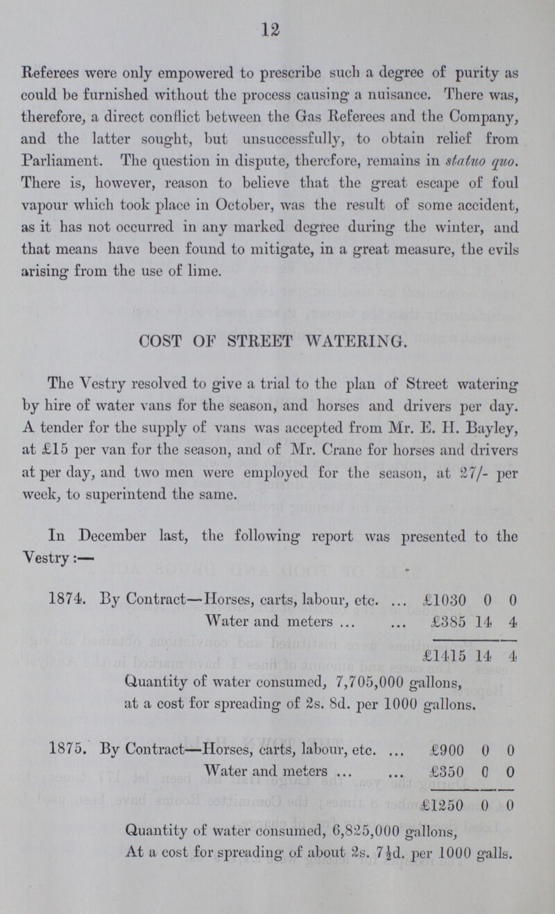 12 Referees were only empowered to prescribe such a degree of purity as could be furnished without the process causing a nuisance. There was, therefore, a direct conflict between the Gas Referees and the Company, and the latter sought, but unsuccessfully, to obtain relief from Parliament. The question in dispute, therefore, remains in statuo quo. There is, however, reason to believe that the great escape of foul vapour which took place in October, was the result of some accident, as it has not occurred in any marked degree during the winter, and that means have been found to mitigate, in a great measure, the evils arising from the use of lime. COST OF STREET WATERING. The Vestry resolved to give a trial to the plan of Street watering by hire of water vans for the season, and horses and drivers per day. A tender for the supply of vans was accepted from Mr. E. H. Bayley, at £15 per van for the season, and of Mr. Crane for horses and drivers at per day, and two men were employed for the season, at 27/- per week, to superintend the same. In December last, the following report was presented to the Vestry:— 1874. By Contract—Horses, carts, labour, etc. £1030 0 0 Water and meters £385 14 4 £1415 14 4 Quantity of water consumed, 7,705,000 gallons, at a cost for spreading of 2s. 8d. per 1000 gallons. 1875. By Contract—Horses, carts, labour, etc. £900 0 0 Water and meters £350 0 0 £1250 0 0 Quantity of Water consumed, 6,825,000 gallons, At a cost for spreading of about 2s. 7½d. per 1000 galls.