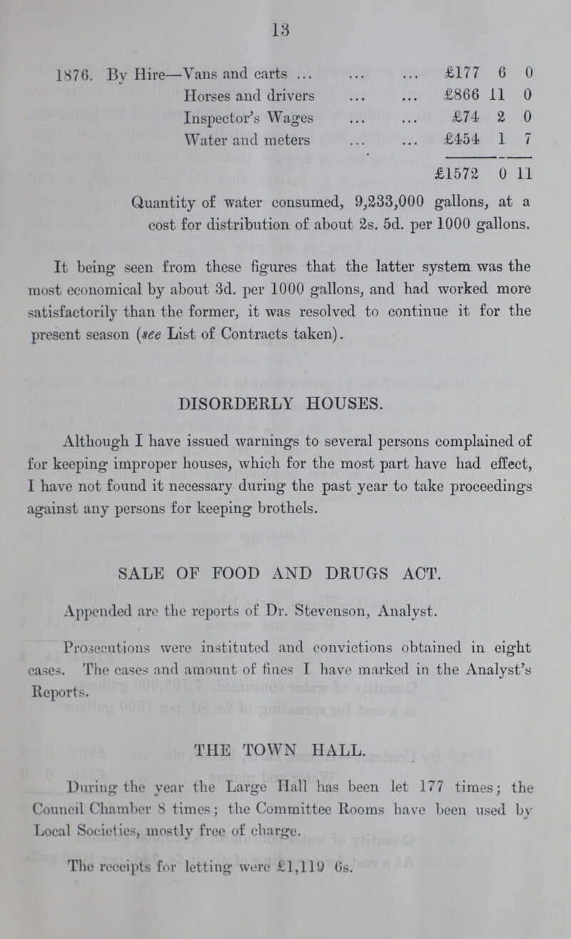 13 1876. By Hire—Vans and carts £177 6 0 Horses and drivers £866 11 0 Inspector's Wages £74 2 0 Water and meters £454 1 7 £1572 0 11 Quantity of water consumed, 9,233,000 gallons, at a cost for distribution of about 2s. 5d. per 1000 gallons. It being seen from these figures that the latter system was the most economical by about 3d. per 1000 gallons, and had worked more satisfactorily than the former, it was resolved to continue it for the present season (see List of Contracts taken). DISORDERLY HOUSES. Although I have issued warnings to several persons complained of for keeping improper houses, which for the most part have had effect, I have not found it necessary during the past year to take proceedings against any persons for keeping brothels. SALE OF FOOD AND DRUGS ACT. Appended are the reports of Dr. Stevenson, Analyst. Prosecutions were instituted and convictions obtained in eight cases. The cases and amount of fines I have marked in the Analyst's Reports. THE TOWN HALL. During the year the Large Hall has been let 177 times; the Council Chamber 8 times; the Committee Rooms have been used by Local Societies, mostly free of charge. The receipts for letting were £1,119 6s.