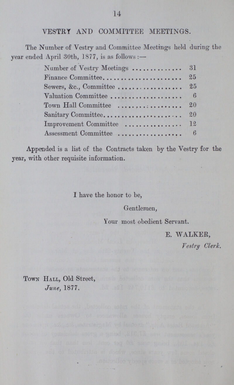 14 VESTRY AND COMMITTEE MEETINGS. The Number of Vestry and Committee Meetings held during the year ended April 30th, 1877, is as follows:— Number of Vestry Meetings 31 Finance Committee 25 Sewers, &c., Committee 25 Valuation Committee 6 Town Hall Committee 20 Sanitary Committee 20 Improvement Committee 12 Assessment Committee 6 Appended is a list of the Contracts taken by the Vestry for the year, with other requisite information. I have the honor to be, Gentlemen, Your most obedient Servant. E. WALKER, Vestry Cleric. Town Hall, Old Street, June, 1877.