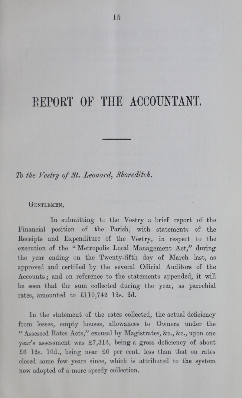 15 REPORT OF THE ACCOUNTANT. To the Vestry of St. Leonard, Shoreditch. Gentlemen, In submitting to the Vestry a brief report of the Financial position of the Parish, with statements of the Receipts and Expenditure of the Vestry, in respect to the execution of the Metropolis Local Management Act, during the year ending on the Twenty-fifth day of March last, as approved and certified by the several Official Auditors of the Accounts; and on reference to the statements appended, it will be seen that the sum collected during the year, as parochial rates, amounted to £110,742 12s. 2d. In the statement of the rates collected, the actual deficiency from losses, empty houses, allowances to Owners under the Assessed Rates Acts, excusal by Magistrates, &c., &c., upon one year's assessment was £7,312, being a gross deficiency of about £6 12s. 10d., being near £6 per cent. less than that on rates closed some few years since, which is attributed to the system now adopted of a more speedy collection.