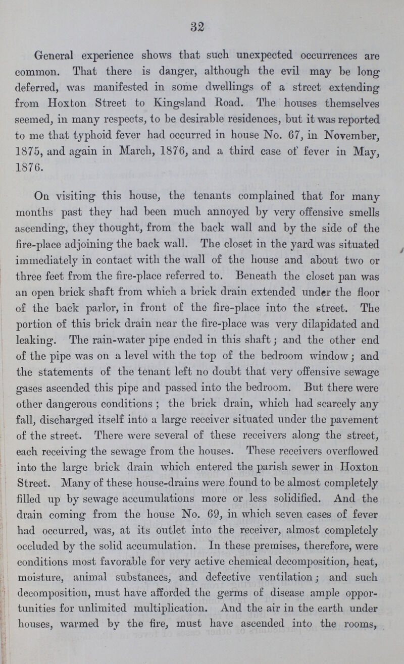 32 General experience shows that such unexpected occurrences are common. That there is clanger, although the evil may be long deferred, was manifested in some dwellings of a street extending from Hoxton Street to Kingsland Road. The houses themselves seemed, in many respects, to be desirable residences, but it was reported to me that typhoid fever had occurred in house No. 67, in November, 1875, and again in March, 1876, and a third case of fever in May, 1876. On visiting this house, the tenants complained that for many months past they had been much annoyed by very offensive smells ascending, they thought, from the back wall and by the side of the fire-place adjoining the back wall. The closet in the yard was situated immediately in contact with the wall of the house and about two or three feet from the fire-place referred to. Beneath the closet pan was an open brick shaft from which a brick drain extended under the floor of the back parlor, in front of the fire-place into the street. The portion of this brick drain near the fire-place was very dilapidated and leaking. The rain-water pipe ended in this shaft; and the other end of the pipe was on a level with the top of the bedroom window; and the statements of the tenant left no doubt that very offensive sewage gases ascended this pipe and passed into the bedroom. But there were other dangerous conditions; the brick drain, which had scarcely any fall, discharged itself into a large receiver situated under the pavement of the street. There were several of these receivers along the street, each receiving the sewage from the houses. These receivers overflowed into the large brick drain which entered the parish sewer in Hoxton Street. Many of these house-drains were found to be almost completely filled up by sewage accumulations more or less solidified. And the drain coming from the house No. 69, in which seven cases of fever had occurred, was, at its outlet into the receiver, almost completely occluded by the solid accumulation. In these premises, therefore, were conditions most favorable for very active chemical decomposition, heat, moisture, animal substances, and defective ventilation; and such decomposition, must have afforded the germs of disease ample oppor tunities for unlimited multiplication. And the air in the earth under houses, warmed by the fire, must have ascended into the rooms,
