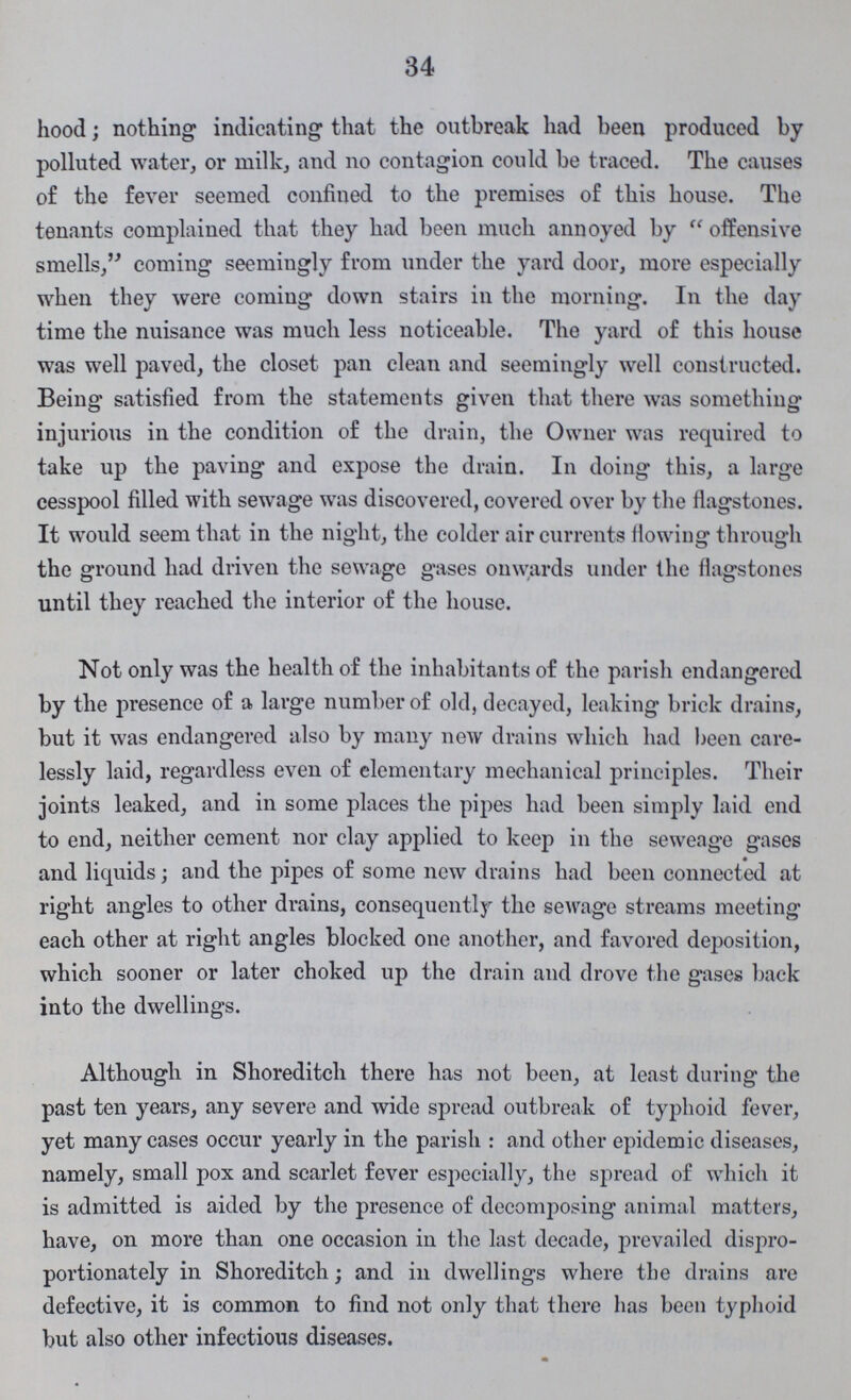 34 hood; nothing indicating that the outbreak had been produced by polluted water, or milk, and no contagion could be traced. The causes of the fever seemed confined to the premises of this house. The tenants complained that they had been much annoyed by offensive smells, coming seemingly from under the yard door, more especially when they were coming down stairs in the morning. In the day time the nuisance was much less noticeable. The yard of this house was well paved, the closet pan clean and seemingly well constructed. Being satisfied from the statements given that there was something injurious in the condition of the drain, the Owner was required to take up the paving and expose the drain. In doing this, a large cesspool filled with sewage was discovered, covered over by the flagstones. It would seem that in the night, the colder air currents flowing through the ground had driven the sewage gases onwards under the flagstones until they reached the interior of the house. Not only was the health of the inhabitants of the parish endangered by the presence of a large number of old, decayed, leaking brick drains, but it was endangered also by many new drains which had been care lessly laid, regardless even of elementary mechanical principles. Their joints leaked, and in some places the pipes had been simply laid end to end, neither cement nor clay applied to keep in the seweage gases and liquids; and the pipes of some new drains had been connected at right angles to other drains, consequently the sewage streams meeting each other at right angles blocked one another, and favored deposition, which sooner or later choked up the drain and drove the gases back into the dwellings. Although in Shoreditch there has not been, at least during the past ten years, any severe and wide spread outbreak of typhoid fever, yet many cases occur yearly in the parish: and other epidemic diseases, namely, small pox and scarlet fever especially, the spread of which it is admitted is aided by the presence of decomposing animal matters, have, on more than one occasion in the last decade, prevailed dispro portionately in Shoreditch; and in dwellings where the drains are defective, it is common to find not only that there has been typhoid but also other infectious diseases.