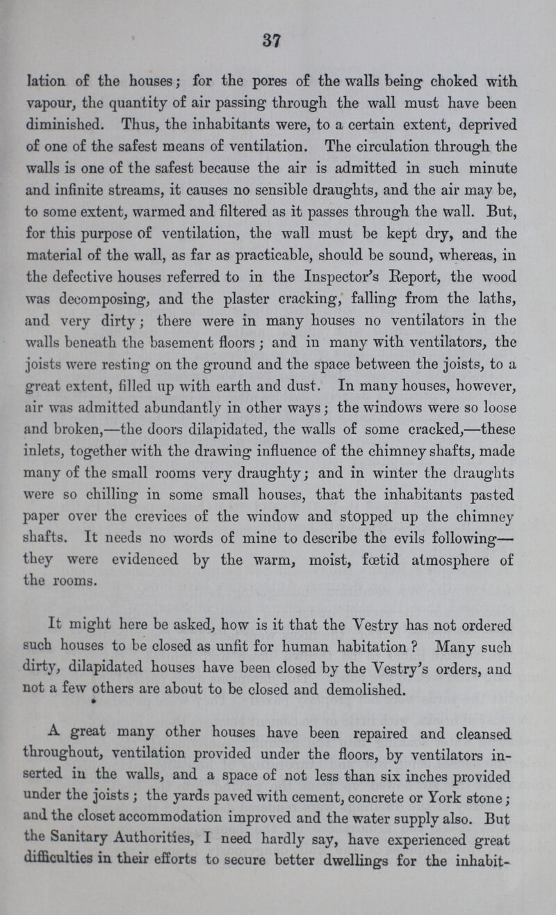 37 lation of the houses; for the pores of the walls being choked with vapour, the quantity of air passing through the wall must have been diminished. Thus, the inhabitants were, to a certain extent, deprived of one of the safest means of ventilation. The circulation through the walls is one of the safest because the air is admitted in such minute and infinite streams, it causes no sensible draughts, and the air may be, to some extent, warmed and filtered as it passes through the wall. But, for this purpose of ventilation, the wall must be kept dry, and the material of the wall, as far as practicable, should be sound, whereas, in the defective houses referred to in the Inspector's Report, the wood was decomposing, and the plaster cracking, falling from the laths, and very dirty; there were in many houses no ventilators in the walls beneath the basement floors; and in many with ventilators, the joists were resting on the ground and the space between the joists, to a great extent, filled up with earth and dust. In many houses, however, air was admitted abundantly in other ways; the windows were so loose and broken,—the doors dilapidated, the walls of some cracked,—these inlets, together with the drawing influence of the chimney shafts, made many of the small rooms very draughty; and in winter the draughts were so chilling in some small houses, that the inhabitants pasted paper over the crevices of the window and stopped up the chimney shafts. It needs no words of mine to describe the evils following— they were evidenced by the warm, moist, foetid atmosphere of the rooms. It might here be asked, how is it that the Vestry has not ordered such houses to be closed as unfit for human habitation ? Many such dirty, dilapidated houses have been closed by the Vestry's orders, and not a few others are about to be closed and demolished. A great many other houses have been repaired and cleansed throughout, ventilation provided under the floors, by ventilators in serted in the walls, and a space of not less than six inches provided under the joists ; the yards paved with cement, concrete or York stone; and the closet accommodation improved and the water supply also. But the Sanitary Authorities, I need hardly say, have experienced great difficulties in their efforts to secure better dwellings for the inhabit¬