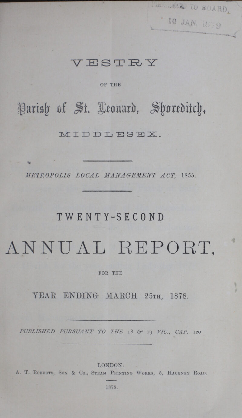 VESTRY OF THE Parish of St. Leonard, Shoreditch MIDDLESEX METROPOLIS LOCAL MANAGEMENT ACT, 1855. TWENTY-SECOND ANNUAL REPORT, FOR THE YEAR ENDING MARCH 25th, 1878. PUBLISHED PURSUANT TO THE 18 & 19 VIC., CAP. 120 LONDON: A. T. Roberts, Sox & Co., Steam Printing Works, 5, Hackney Road. 1878.