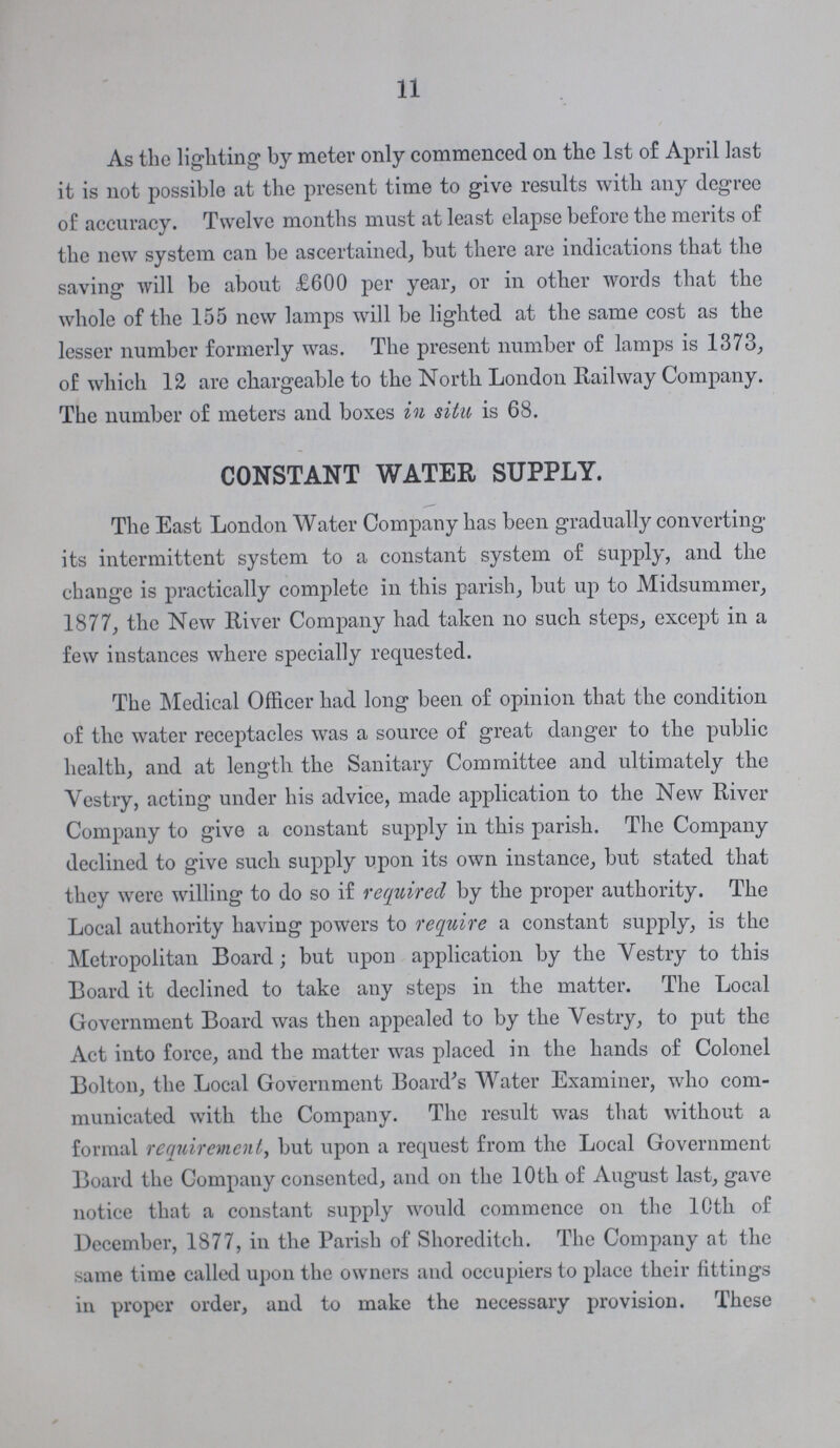 11 As the lighting by meter only commenced on the 1st of April last it is not possible at the present time to give results with any degree of accuracy. Twelve months must at least elapse before the merits of the new system can be ascertained, but there are indications that the saving will be about £600 per year, or in other words that the whole of the 155 new lamps will be lighted at the same cost as the lesser number formerly was. The present number of lamps is 1373, of which 12 are chargeable to the North London Railway Company. The number of meters and boxes in situ is 68. CONSTANT WATER SUPPLY. The East London Water Company has been gradually converting its intermittent system to a constant system of supply, and the change is practically complete in this parish, but up to Midsummer, 1877, the New River Company had taken no such steps, except in a few instances where specially requested. The Medical Officer had long been of opinion that the condition of the water receptacles was a source of great danger to the public health, and at length the Sanitary Committee and ultimately the Vestry, acting under his advice, made application to the New River Company to give a constant supply in this parish. The Company declined to give such supply upon its own instance, but stated that they were willing to do so if required by the proper authority. The Local authority having powers to require a constant supply, is the Metropolitan Board; but upon application by the Vestry to this Board it declined to take any steps in the matter. The Local Government Board was then appealed to by the Vestry, to put the Act into force, and the matter was placed in the hands of Colonel Bolton, the Local Government Board's Water Examiner, who com municated with the Company. The result was that without a formal requirement, but upon a request from the Local Government Board the Company consented, and on the 10th of August last, gave notice that a constant supply would commence on the 10th of December, 1877, in the Parish of Shoreditch. The Company at the same time called upon the owners and occupiers to place their fittings in proper order, and to make the necessary provision. These