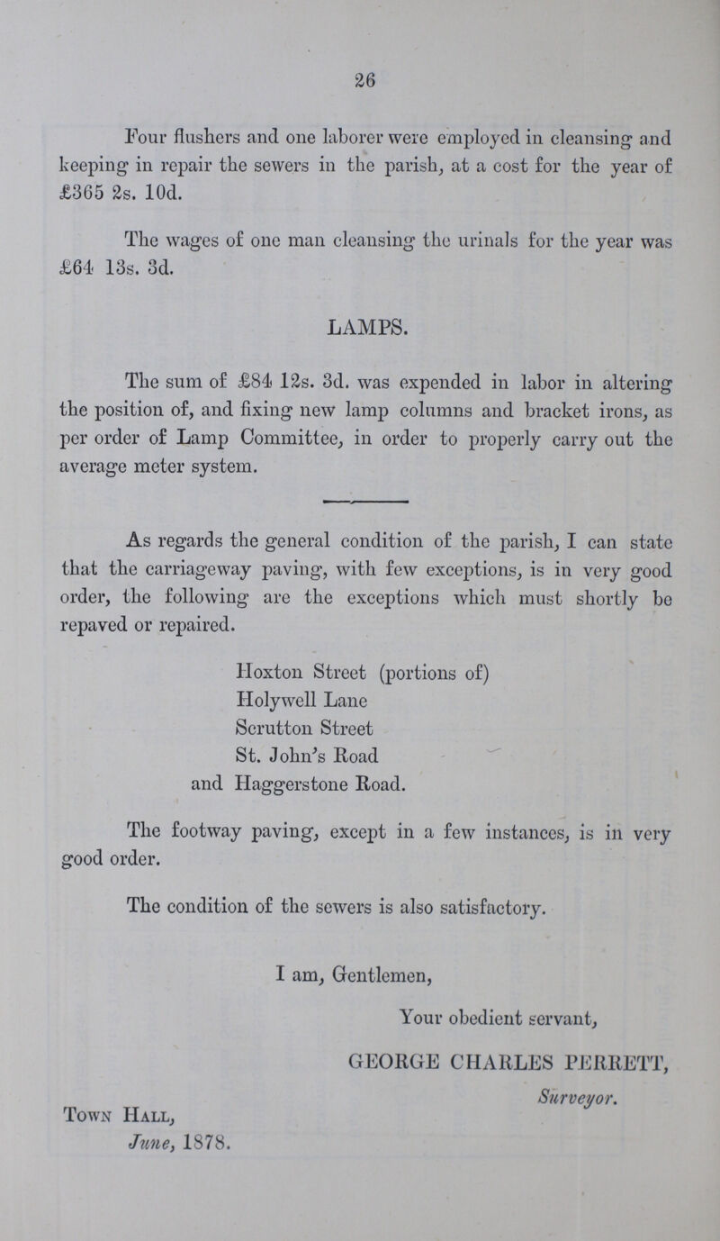 26 Four flashers and one laborer were employed in cleansing and keeping in repair the sewers in the parish, at a cost for the year of £365 2s. 10d. The wages of one man cleansing the urinals for the year was £64- 13s. 3d. LAMPS. The sum of £84 12s. 3d. was expended in labor in altering the position of, and fixing new lamp columns and bracket irons, as per order of Lamp Committee, in order to properly carry out the average meter system. As regards the general condition of the parish, I can state that the carriageway paving, with few exceptions, is in very good order, the following are the exceptions which must shortly be repaved or repaired. Hoxton Street (portions of) Holywell Lane Scrutton Street St. John's Road and Haggerstone Road. The footway paving, except in a few instances, is in very good order. The condition of the sewers is also satisfactory. I am, Gentlemen, Your obedient servant, GEORGE CHARLES PERRETT, Surveyor. Town Hall, June, 1878.