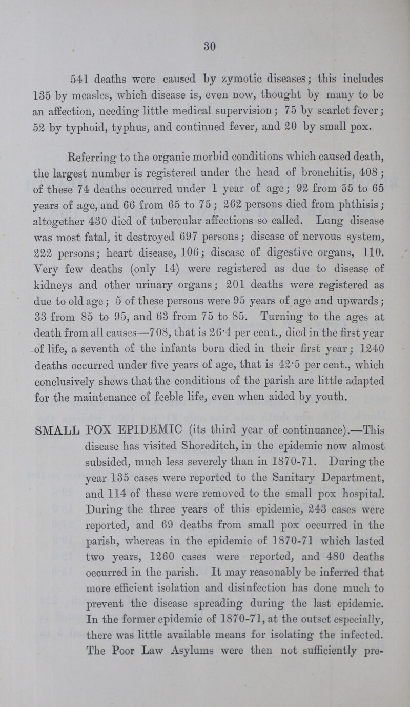 30 541 deaths were caused by zymotic diseases; this includes 135 by measles, which disease is, even now, thought by many to be an affection, needing little medical supervision ; 75 by scarlet fever; 52 by typhoid, typhus, and continued fever, and 20 by small pox. Referring to the organic morbid conditions which caused death, the largest number is registered under the head of bronchitis, 408; of these 74 deaths occurred under 1 year of age; 92 from 55 to 65 years of age, and 66 from 65 to 75; 262 persons died from phthisis; altogether 430 died of tubercular affections so called. Lung disease was most fatal, it destroyed 697 persons; disease of nervous system, 222 persons; heart disease, 106; disease of digestive organs, 110. Very few deaths (only 14) were registered as due to disease of kidneys and other urinary organs; 201 deaths were registered as due to old age; 5 of these persons were 95 years of age and upwards; 33 from 85 to 95, and 63 from 75 to 85. Turning to the ages at death from all causes—7 08, that is 26.4 per cent., died in the first year of life, a seventh of the infants born died in their first year; 1240 deaths occurred under five years of age, that is 42-5 per cent., which conclusively shews that the conditions of the parish are little adapted for the maintenance of feeble life, even when aided by youth. SMALL POX EPIDEMIC (its third year of continuance).—This disease has visited Shoreditch, in the epidemic now almost subsided, much less severely than in 1870-71. During the year 135 cases were reported to the Sanitary Department, and 114 of these were removed to the small pox hospital. During the three years of this epidemic, 243 cases were reported, and 69 deaths from small pox occurred in the parish, whereas in the epidemic of 1870-71 which lasted two years, 1260 cases were reported, and 480 deaths occurred in the parish. It may reasonably be inferred that more efficient isolation and disinfection has done much to prevent the disease spreading during the last epidemic. In the former epidemic of 1870-71, at the outset especially, there was little available means for isolating the infected. The Poor Law Asylums were then not sufficiently pre¬