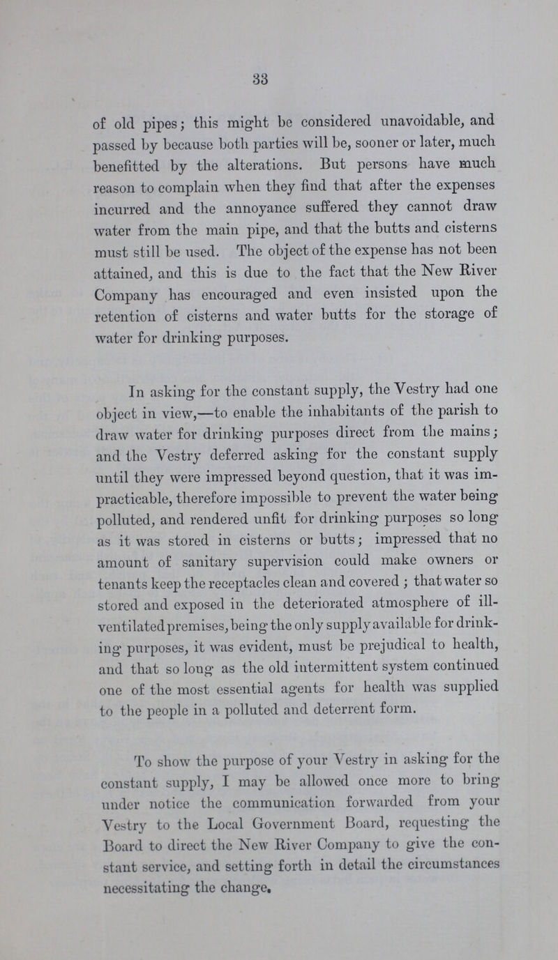 33 of old pipes; this might be considered unavoidable, and passed by because both parties will be, sooner or later, much benefitted by the alterations. But persons have much reason to complain when they find that after the expenses incurred and the annoyance suffered they cannot draw water from the main pipe, and that the butts and cisterns must still be used. The object of the expense has not been attained, and this is due to the fact that the New River Company has encouraged and even insisted upon the retention of cisterns and water butts for the storage of water for drinking purposes. In asking for the constant supply, the Vestry had one object in view,—to enable the inhabitants of the parish to draw water for drinking purposes direct from the mains; and the Vestry deferred asking for the constant supply until they were impressed beyond question, that it was im practicable, therefore impossible to prevent the water being polluted, and rendered unfit for drinking purposes so long as it was stored in cisterns or butts; impressed that no amount of sanitary supervision could make owners or tenants keep the receptacles clean and covered ; that water so stored and exposed in the deteriorated atmosphere of ill ventilated premises, being the only supply available for drink ing purposes, it was evident, must be prejudical to health, and that so long as the old intermittent system continued one of the most essential agents for health was supplied to the people in a polluted and deterrent form. To show the purpose of your Vestry in asking for the constant supply, I may be allowed once more to bring under notice the communication forwarded from your Vestry to the Local Government Board, requesting the Board to direct the New River Company to give the con stant service, and setting forth in detail the circumstances necessitating the change.