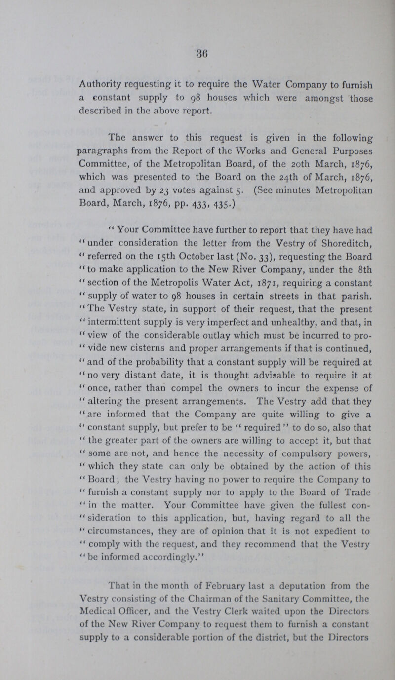 36 Authority requesting it to require the Water Company to furnish a constant supply to 98 houses which were amongst those described in the above report. The answer to this request is given in the following paragraphs from the Report of the Works and General Purposes Committee, of the Metropolitan Board, of the 20th March, 1876, which was presented to the Board on the 24th of March, 1876, and approved by 23 votes against 5. (Sec minutes Metropolitan Board, March, 1876, pp. 433, 435.) Your Committee have further to report that they have had under consideration the letter from the Vestry of Shoreditch, referred on the 15th October last (No. 33), requesting the Board to make application to the New River Company, under the 8th section of the Metropolis Water Act, 1871, requiring a constant supply of water to 98 houses in certain streets in that parish. The Vestry state, in support of their request, that the present intermittent supply is very imperfect and unhealthy, and that, in view of the considerable outlay which must be incurred to pro vide new cisterns and proper arrangements if that is continued, and of the probability that a constant supply will be required at no very distant date, it is thought advisable to require it at once, rather than compel the owners to incur the expense of altering the present arrangements. The Vestry add that they are informed that the Company arc quite willing to give a constant supply, but prefer to be required to do so, also that the greater part of the owners are willing to accept it, but that some arc not, and hcnce the necessity of compulsory powers, which they state can only be obtained by the action of this Board ; the Vestry having no power to require the Company to furnish a constant supply nor to apply to the Board of Trade in the matter. Your Committee have given the fullest con sideration to this application, but, having regard to all the circumstances, they arc of opinion that it is not expedient to comply with the request, and they recommend that the Vestry be informed accordingly. That in the month of February last a deputation from the Vestry consisting of the Chairman of the Sanitary Committee, the Medical Officer, and the Vestry Clerk waited upon the Directors of the New River Company to request them to furnish a constant supply to a considerable portion of the district, but the Directors