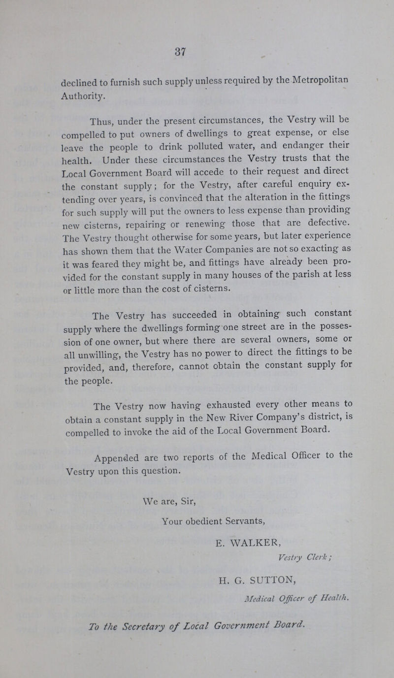 37 declined to furnish such supply unless required by the Metropolitan Authority. Thus, under the present circumstances, the Vestry will be compelled to put owners of dwellings to great expense, or else leave the people to drink polluted water, and endanger their health. Under these circumstances the Vestry trusts that the Local Government Board will accede to their request and direct the constant supply; for the Vestry, after careful enquiry ex tending over years, is convinced that the alteration in the fittings for such supply will put the owners to less expense than providing new cisterns, repairing or renewing those that are defective. The Vestry thought otherwise for some years, but later experience has shown them that the Water Companies are not so exacting as it was feared they might be, and fittings have already been pro vided for the constant supply in many houses of the parish at less or little more than the cost of cisterns. The Vestry has succeeded in obtaining such constant supply where the dwellings forming one street are in the posses sion of one owner, but where there are several owners, some or all unwilling, the Vestry has no power to direct the fittings to be provided, and, therefore, cannot obtain the constant supply for the people. The Vestry now having exhausted every other means to obtain a constant supply in the New River Company's district, is compelled to invoke the aid of the Local Government Board. Appended are two reports of the Medical Officer to the Vestry upon this question. We are, Sir, Your obedient Servants, E. WALKER, Vestry Clerk; H. G. SUTTON, Medical Officer of Health. To the Secretary of Local Government Board.